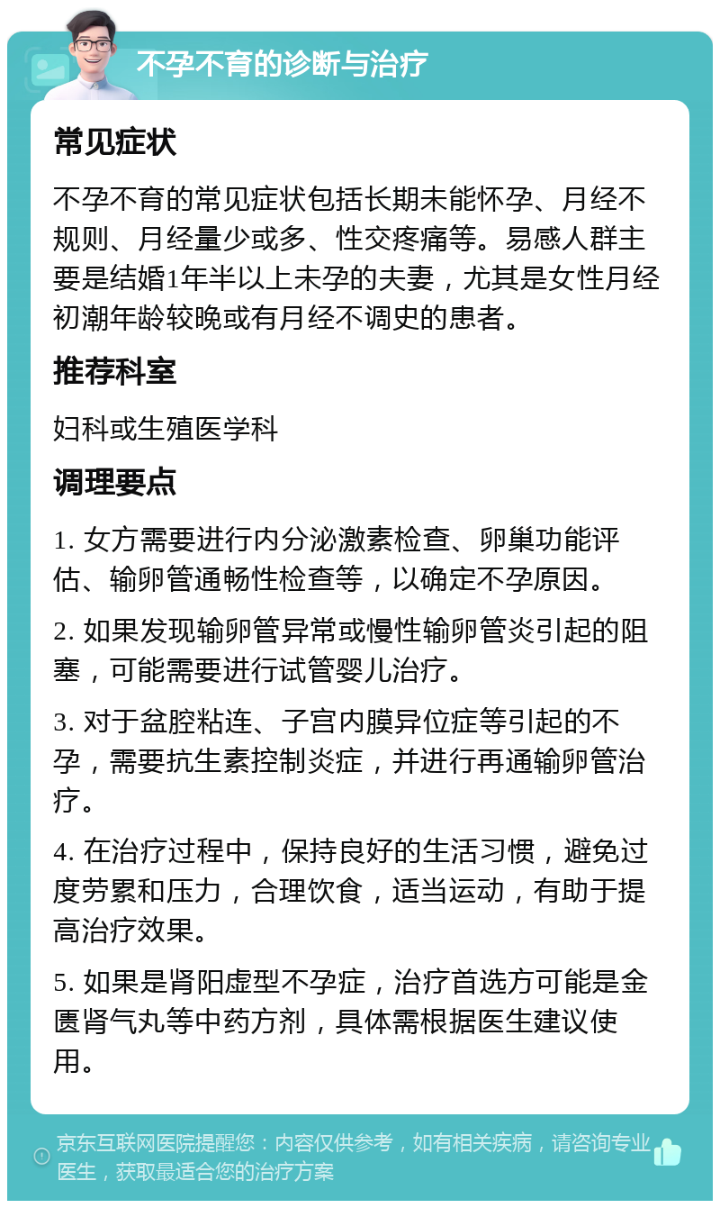 不孕不育的诊断与治疗 常见症状 不孕不育的常见症状包括长期未能怀孕、月经不规则、月经量少或多、性交疼痛等。易感人群主要是结婚1年半以上未孕的夫妻，尤其是女性月经初潮年龄较晚或有月经不调史的患者。 推荐科室 妇科或生殖医学科 调理要点 1. 女方需要进行内分泌激素检查、卵巢功能评估、输卵管通畅性检查等，以确定不孕原因。 2. 如果发现输卵管异常或慢性输卵管炎引起的阻塞，可能需要进行试管婴儿治疗。 3. 对于盆腔粘连、子宫内膜异位症等引起的不孕，需要抗生素控制炎症，并进行再通输卵管治疗。 4. 在治疗过程中，保持良好的生活习惯，避免过度劳累和压力，合理饮食，适当运动，有助于提高治疗效果。 5. 如果是肾阳虚型不孕症，治疗首选方可能是金匮肾气丸等中药方剂，具体需根据医生建议使用。