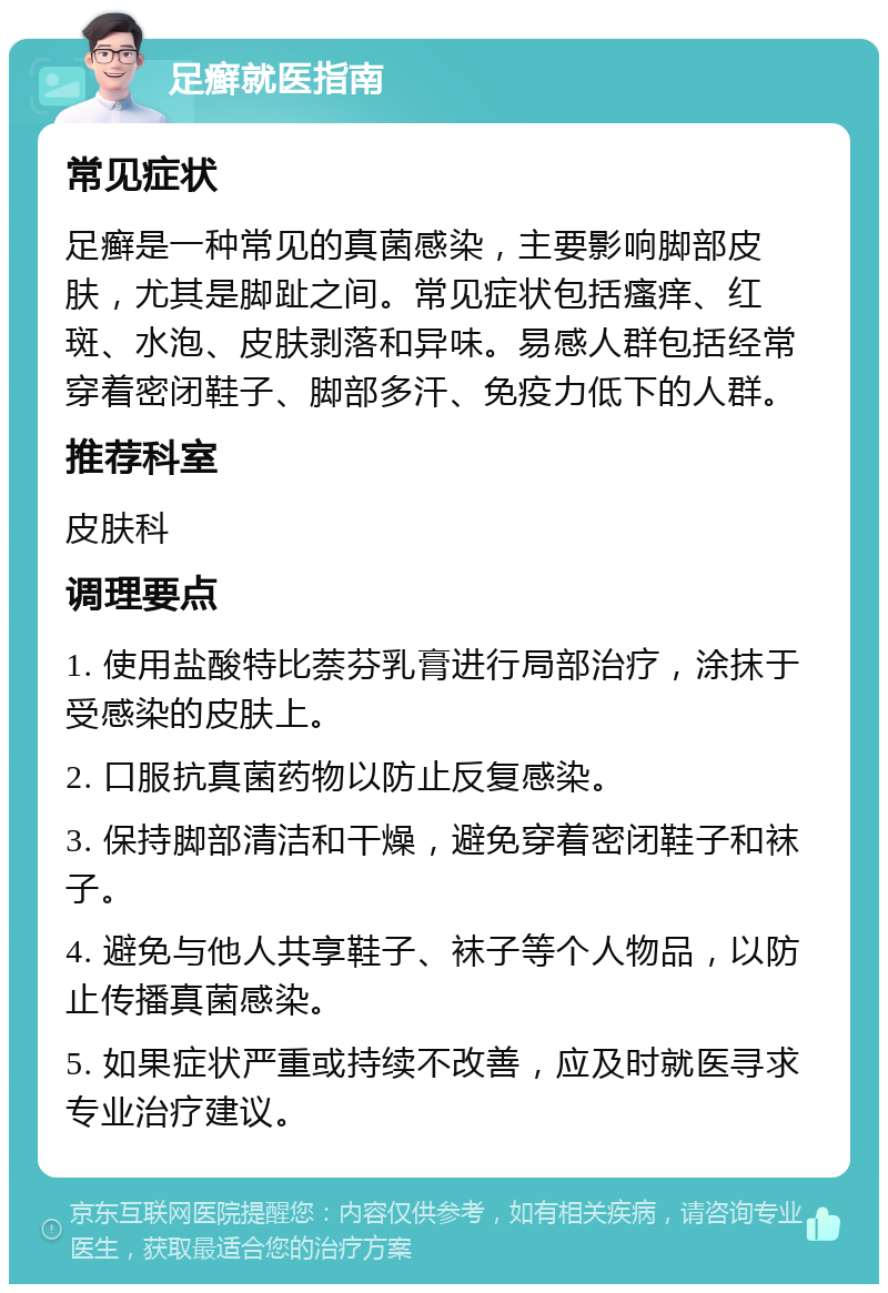 足癣就医指南 常见症状 足癣是一种常见的真菌感染，主要影响脚部皮肤，尤其是脚趾之间。常见症状包括瘙痒、红斑、水泡、皮肤剥落和异味。易感人群包括经常穿着密闭鞋子、脚部多汗、免疫力低下的人群。 推荐科室 皮肤科 调理要点 1. 使用盐酸特比萘芬乳膏进行局部治疗，涂抹于受感染的皮肤上。 2. 口服抗真菌药物以防止反复感染。 3. 保持脚部清洁和干燥，避免穿着密闭鞋子和袜子。 4. 避免与他人共享鞋子、袜子等个人物品，以防止传播真菌感染。 5. 如果症状严重或持续不改善，应及时就医寻求专业治疗建议。