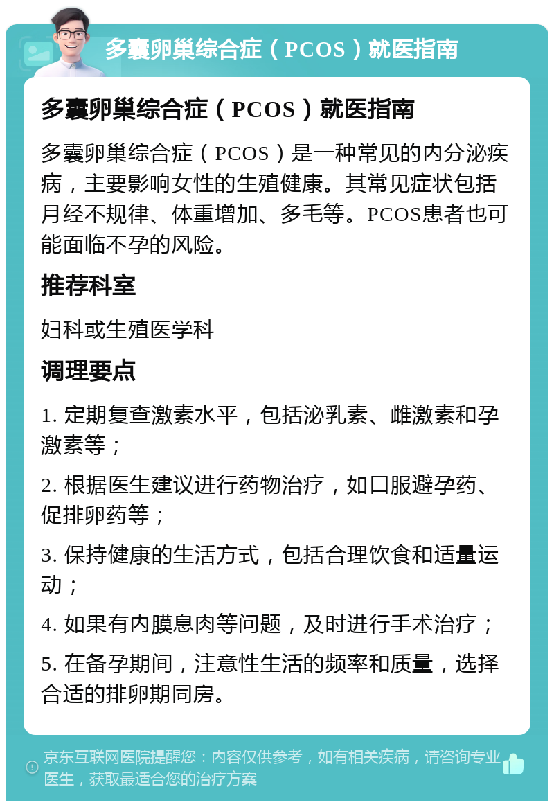 多囊卵巢综合症（PCOS）就医指南 多囊卵巢综合症（PCOS）就医指南 多囊卵巢综合症（PCOS）是一种常见的内分泌疾病，主要影响女性的生殖健康。其常见症状包括月经不规律、体重增加、多毛等。PCOS患者也可能面临不孕的风险。 推荐科室 妇科或生殖医学科 调理要点 1. 定期复查激素水平，包括泌乳素、雌激素和孕激素等； 2. 根据医生建议进行药物治疗，如口服避孕药、促排卵药等； 3. 保持健康的生活方式，包括合理饮食和适量运动； 4. 如果有内膜息肉等问题，及时进行手术治疗； 5. 在备孕期间，注意性生活的频率和质量，选择合适的排卵期同房。