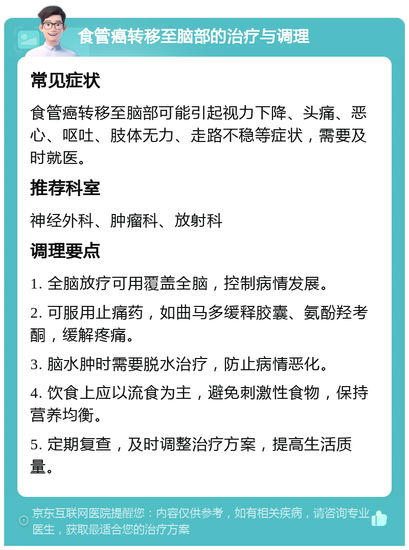 食管癌转移至脑部的治疗与调理 常见症状 食管癌转移至脑部可能引起视力下降、头痛、恶心、呕吐、肢体无力、走路不稳等症状，需要及时就医。 推荐科室 神经外科、肿瘤科、放射科 调理要点 1. 全脑放疗可用覆盖全脑，控制病情发展。 2. 可服用止痛药，如曲马多缓释胶囊、氨酚羟考酮，缓解疼痛。 3. 脑水肿时需要脱水治疗，防止病情恶化。 4. 饮食上应以流食为主，避免刺激性食物，保持营养均衡。 5. 定期复查，及时调整治疗方案，提高生活质量。