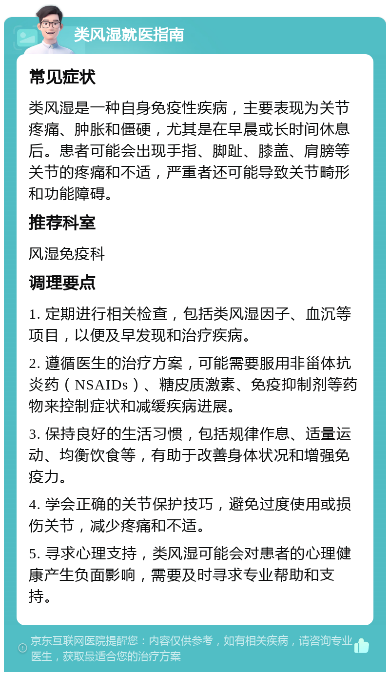 类风湿就医指南 常见症状 类风湿是一种自身免疫性疾病，主要表现为关节疼痛、肿胀和僵硬，尤其是在早晨或长时间休息后。患者可能会出现手指、脚趾、膝盖、肩膀等关节的疼痛和不适，严重者还可能导致关节畸形和功能障碍。 推荐科室 风湿免疫科 调理要点 1. 定期进行相关检查，包括类风湿因子、血沉等项目，以便及早发现和治疗疾病。 2. 遵循医生的治疗方案，可能需要服用非甾体抗炎药（NSAIDs）、糖皮质激素、免疫抑制剂等药物来控制症状和减缓疾病进展。 3. 保持良好的生活习惯，包括规律作息、适量运动、均衡饮食等，有助于改善身体状况和增强免疫力。 4. 学会正确的关节保护技巧，避免过度使用或损伤关节，减少疼痛和不适。 5. 寻求心理支持，类风湿可能会对患者的心理健康产生负面影响，需要及时寻求专业帮助和支持。