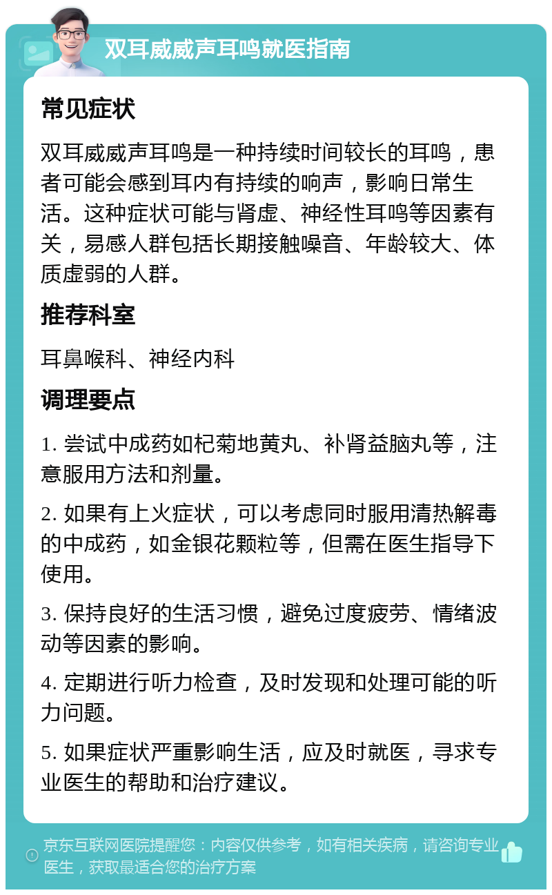 双耳威威声耳鸣就医指南 常见症状 双耳威威声耳鸣是一种持续时间较长的耳鸣，患者可能会感到耳内有持续的响声，影响日常生活。这种症状可能与肾虚、神经性耳鸣等因素有关，易感人群包括长期接触噪音、年龄较大、体质虚弱的人群。 推荐科室 耳鼻喉科、神经内科 调理要点 1. 尝试中成药如杞菊地黄丸、补肾益脑丸等，注意服用方法和剂量。 2. 如果有上火症状，可以考虑同时服用清热解毒的中成药，如金银花颗粒等，但需在医生指导下使用。 3. 保持良好的生活习惯，避免过度疲劳、情绪波动等因素的影响。 4. 定期进行听力检查，及时发现和处理可能的听力问题。 5. 如果症状严重影响生活，应及时就医，寻求专业医生的帮助和治疗建议。