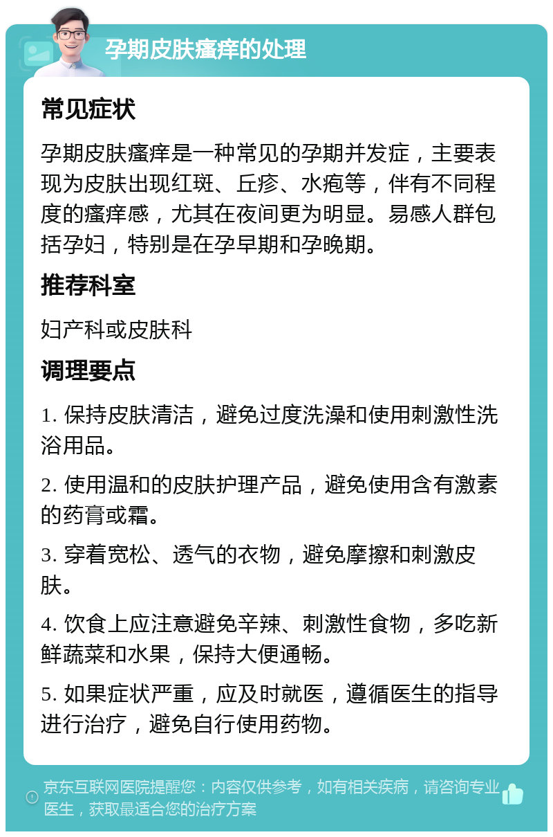 孕期皮肤瘙痒的处理 常见症状 孕期皮肤瘙痒是一种常见的孕期并发症，主要表现为皮肤出现红斑、丘疹、水疱等，伴有不同程度的瘙痒感，尤其在夜间更为明显。易感人群包括孕妇，特别是在孕早期和孕晚期。 推荐科室 妇产科或皮肤科 调理要点 1. 保持皮肤清洁，避免过度洗澡和使用刺激性洗浴用品。 2. 使用温和的皮肤护理产品，避免使用含有激素的药膏或霜。 3. 穿着宽松、透气的衣物，避免摩擦和刺激皮肤。 4. 饮食上应注意避免辛辣、刺激性食物，多吃新鲜蔬菜和水果，保持大便通畅。 5. 如果症状严重，应及时就医，遵循医生的指导进行治疗，避免自行使用药物。