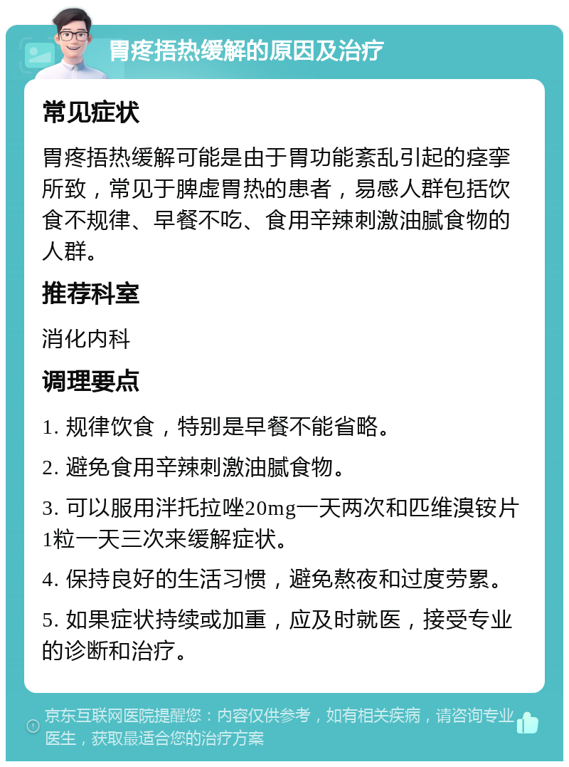 胃疼捂热缓解的原因及治疗 常见症状 胃疼捂热缓解可能是由于胃功能紊乱引起的痉挛所致，常见于脾虚胃热的患者，易感人群包括饮食不规律、早餐不吃、食用辛辣刺激油腻食物的人群。 推荐科室 消化内科 调理要点 1. 规律饮食，特别是早餐不能省略。 2. 避免食用辛辣刺激油腻食物。 3. 可以服用泮托拉唑20mg一天两次和匹维溴铵片1粒一天三次来缓解症状。 4. 保持良好的生活习惯，避免熬夜和过度劳累。 5. 如果症状持续或加重，应及时就医，接受专业的诊断和治疗。