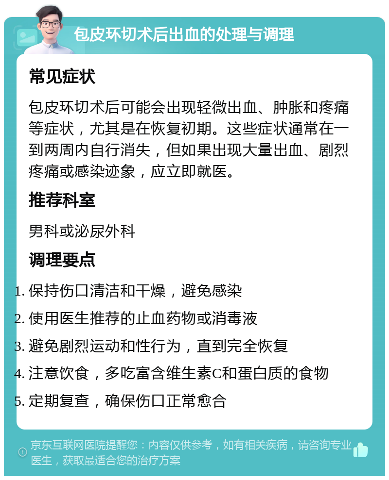 包皮环切术后出血的处理与调理 常见症状 包皮环切术后可能会出现轻微出血、肿胀和疼痛等症状，尤其是在恢复初期。这些症状通常在一到两周内自行消失，但如果出现大量出血、剧烈疼痛或感染迹象，应立即就医。 推荐科室 男科或泌尿外科 调理要点 保持伤口清洁和干燥，避免感染 使用医生推荐的止血药物或消毒液 避免剧烈运动和性行为，直到完全恢复 注意饮食，多吃富含维生素C和蛋白质的食物 定期复查，确保伤口正常愈合