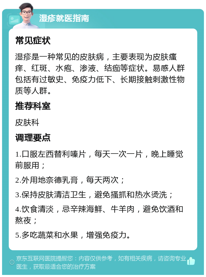 湿疹就医指南 常见症状 湿疹是一种常见的皮肤病，主要表现为皮肤瘙痒、红斑、水疱、渗液、结痂等症状。易感人群包括有过敏史、免疫力低下、长期接触刺激性物质等人群。 推荐科室 皮肤科 调理要点 1.口服左西替利嗪片，每天一次一片，晚上睡觉前服用； 2.外用地奈德乳膏，每天两次； 3.保持皮肤清洁卫生，避免搔抓和热水烫洗； 4.饮食清淡，忌辛辣海鲜、牛羊肉，避免饮酒和熬夜； 5.多吃蔬菜和水果，增强免疫力。