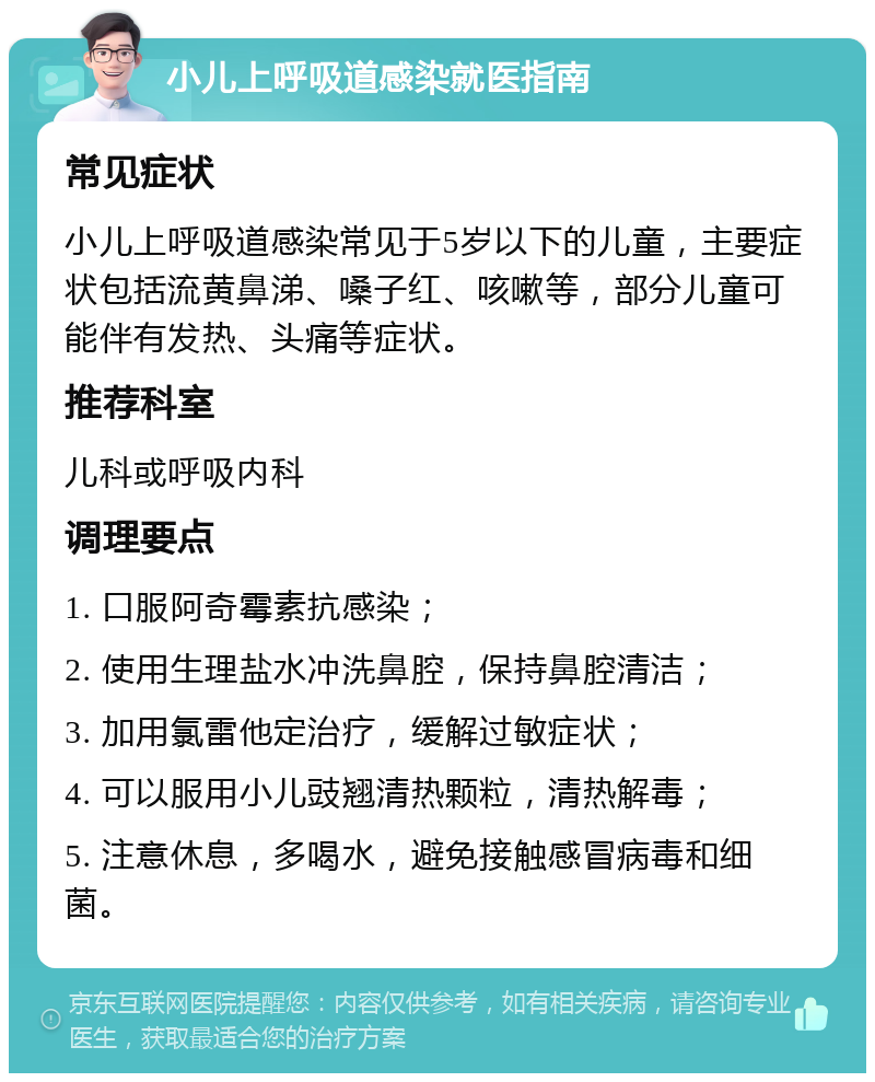 小儿上呼吸道感染就医指南 常见症状 小儿上呼吸道感染常见于5岁以下的儿童，主要症状包括流黄鼻涕、嗓子红、咳嗽等，部分儿童可能伴有发热、头痛等症状。 推荐科室 儿科或呼吸内科 调理要点 1. 口服阿奇霉素抗感染； 2. 使用生理盐水冲洗鼻腔，保持鼻腔清洁； 3. 加用氯雷他定治疗，缓解过敏症状； 4. 可以服用小儿豉翘清热颗粒，清热解毒； 5. 注意休息，多喝水，避免接触感冒病毒和细菌。