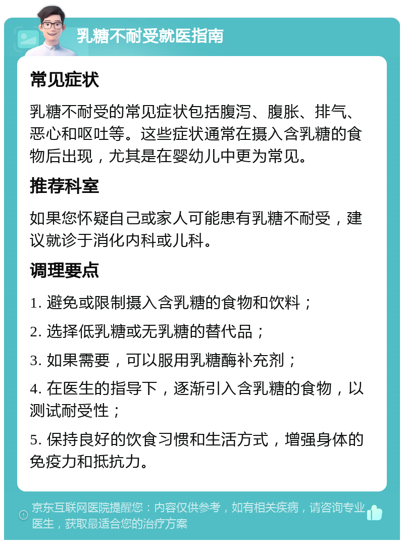 乳糖不耐受就医指南 常见症状 乳糖不耐受的常见症状包括腹泻、腹胀、排气、恶心和呕吐等。这些症状通常在摄入含乳糖的食物后出现，尤其是在婴幼儿中更为常见。 推荐科室 如果您怀疑自己或家人可能患有乳糖不耐受，建议就诊于消化内科或儿科。 调理要点 1. 避免或限制摄入含乳糖的食物和饮料； 2. 选择低乳糖或无乳糖的替代品； 3. 如果需要，可以服用乳糖酶补充剂； 4. 在医生的指导下，逐渐引入含乳糖的食物，以测试耐受性； 5. 保持良好的饮食习惯和生活方式，增强身体的免疫力和抵抗力。