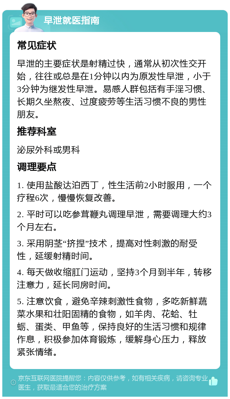 早泄就医指南 常见症状 早泄的主要症状是射精过快，通常从初次性交开始，往往或总是在1分钟以内为原发性早泄，小于3分钟为继发性早泄。易感人群包括有手淫习惯、长期久坐熬夜、过度疲劳等生活习惯不良的男性朋友。 推荐科室 泌尿外科或男科 调理要点 1. 使用盐酸达泊西丁，性生活前2小时服用，一个疗程6次，慢慢恢复改善。 2. 平时可以吃参茸鞭丸调理早泄，需要调理大约3个月左右。 3. 采用阴茎“挤捏”技术，提高对性刺激的耐受性，延缓射精时间。 4. 每天做收缩肛门运动，坚持3个月到半年，转移注意力，延长同房时间。 5. 注意饮食，避免辛辣刺激性食物，多吃新鲜蔬菜水果和壮阳固精的食物，如羊肉、花蛤、牡蛎、蛋类、甲鱼等，保持良好的生活习惯和规律作息，积极参加体育锻炼，缓解身心压力，释放紧张情绪。