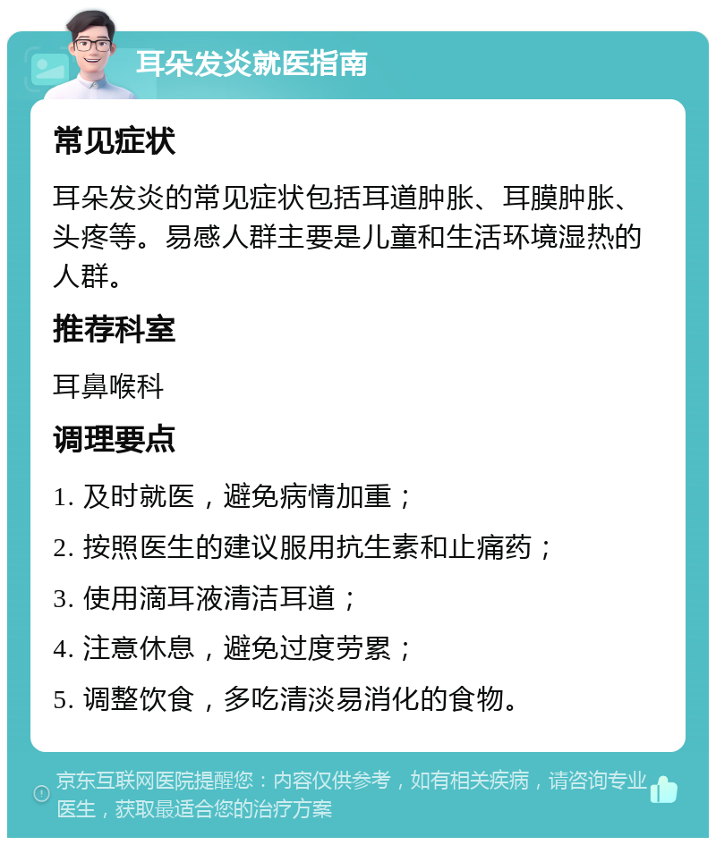 耳朵发炎就医指南 常见症状 耳朵发炎的常见症状包括耳道肿胀、耳膜肿胀、头疼等。易感人群主要是儿童和生活环境湿热的人群。 推荐科室 耳鼻喉科 调理要点 1. 及时就医，避免病情加重； 2. 按照医生的建议服用抗生素和止痛药； 3. 使用滴耳液清洁耳道； 4. 注意休息，避免过度劳累； 5. 调整饮食，多吃清淡易消化的食物。