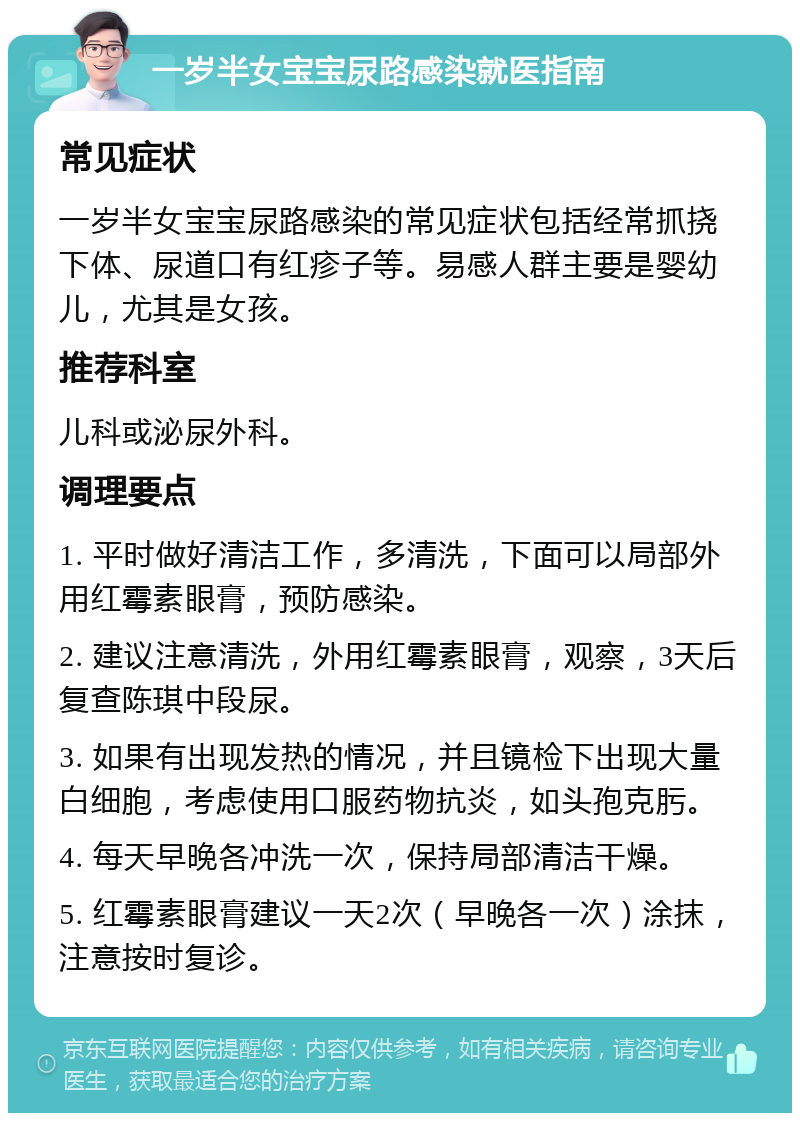 一岁半女宝宝尿路感染就医指南 常见症状 一岁半女宝宝尿路感染的常见症状包括经常抓挠下体、尿道口有红疹子等。易感人群主要是婴幼儿，尤其是女孩。 推荐科室 儿科或泌尿外科。 调理要点 1. 平时做好清洁工作，多清洗，下面可以局部外用红霉素眼膏，预防感染。 2. 建议注意清洗，外用红霉素眼膏，观察，3天后复查陈琪中段尿。 3. 如果有出现发热的情况，并且镜检下出现大量白细胞，考虑使用口服药物抗炎，如头孢克肟。 4. 每天早晚各冲洗一次，保持局部清洁干燥。 5. 红霉素眼膏建议一天2次（早晚各一次）涂抹，注意按时复诊。