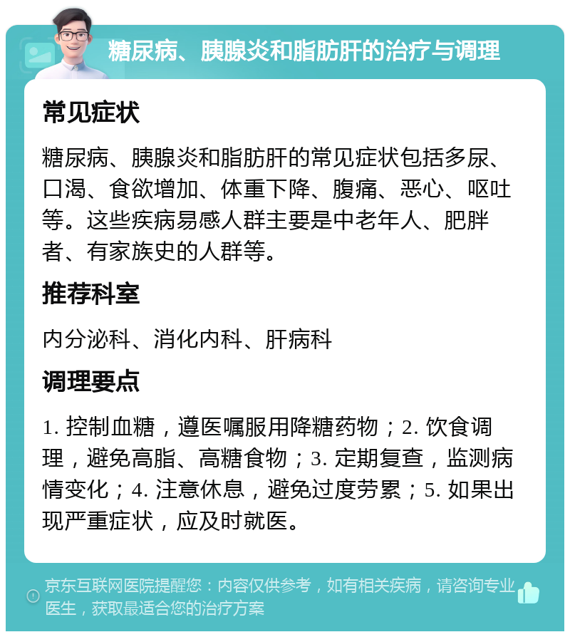 糖尿病、胰腺炎和脂肪肝的治疗与调理 常见症状 糖尿病、胰腺炎和脂肪肝的常见症状包括多尿、口渴、食欲增加、体重下降、腹痛、恶心、呕吐等。这些疾病易感人群主要是中老年人、肥胖者、有家族史的人群等。 推荐科室 内分泌科、消化内科、肝病科 调理要点 1. 控制血糖，遵医嘱服用降糖药物；2. 饮食调理，避免高脂、高糖食物；3. 定期复查，监测病情变化；4. 注意休息，避免过度劳累；5. 如果出现严重症状，应及时就医。