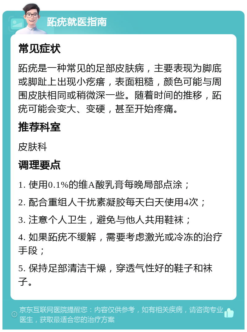 跖疣就医指南 常见症状 跖疣是一种常见的足部皮肤病，主要表现为脚底或脚趾上出现小疙瘩，表面粗糙，颜色可能与周围皮肤相同或稍微深一些。随着时间的推移，跖疣可能会变大、变硬，甚至开始疼痛。 推荐科室 皮肤科 调理要点 1. 使用0.1%的维A酸乳膏每晚局部点涂； 2. 配合重组人干扰素凝胶每天白天使用4次； 3. 注意个人卫生，避免与他人共用鞋袜； 4. 如果跖疣不缓解，需要考虑激光或冷冻的治疗手段； 5. 保持足部清洁干燥，穿透气性好的鞋子和袜子。