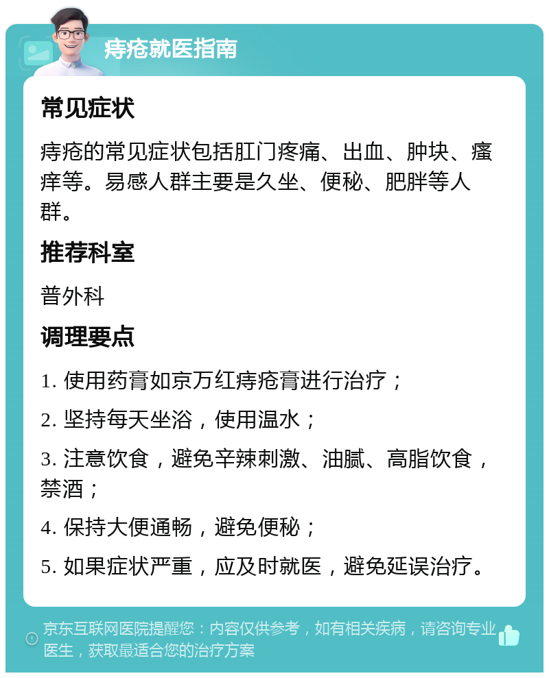 痔疮就医指南 常见症状 痔疮的常见症状包括肛门疼痛、出血、肿块、瘙痒等。易感人群主要是久坐、便秘、肥胖等人群。 推荐科室 普外科 调理要点 1. 使用药膏如京万红痔疮膏进行治疗； 2. 坚持每天坐浴，使用温水； 3. 注意饮食，避免辛辣刺激、油腻、高脂饮食，禁酒； 4. 保持大便通畅，避免便秘； 5. 如果症状严重，应及时就医，避免延误治疗。