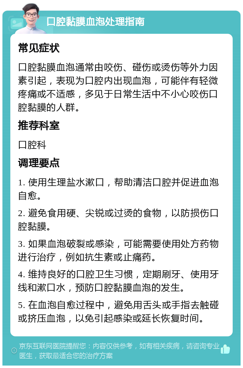 口腔黏膜血泡处理指南 常见症状 口腔黏膜血泡通常由咬伤、碰伤或烫伤等外力因素引起，表现为口腔内出现血泡，可能伴有轻微疼痛或不适感，多见于日常生活中不小心咬伤口腔黏膜的人群。 推荐科室 口腔科 调理要点 1. 使用生理盐水漱口，帮助清洁口腔并促进血泡自愈。 2. 避免食用硬、尖锐或过烫的食物，以防损伤口腔黏膜。 3. 如果血泡破裂或感染，可能需要使用处方药物进行治疗，例如抗生素或止痛药。 4. 维持良好的口腔卫生习惯，定期刷牙、使用牙线和漱口水，预防口腔黏膜血泡的发生。 5. 在血泡自愈过程中，避免用舌头或手指去触碰或挤压血泡，以免引起感染或延长恢复时间。