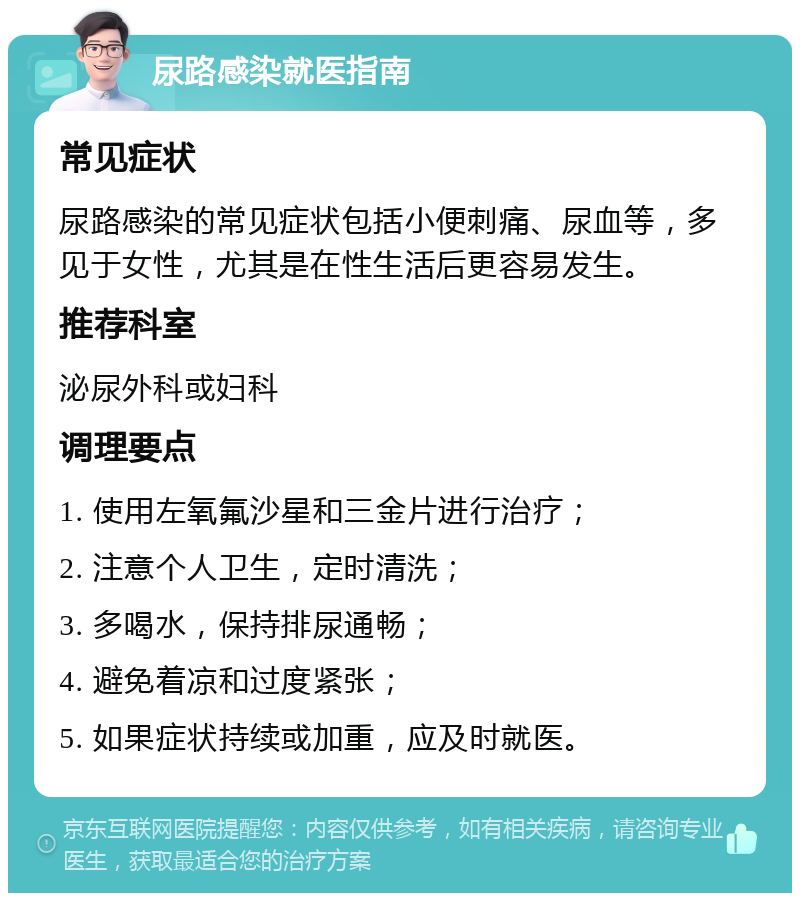 尿路感染就医指南 常见症状 尿路感染的常见症状包括小便刺痛、尿血等，多见于女性，尤其是在性生活后更容易发生。 推荐科室 泌尿外科或妇科 调理要点 1. 使用左氧氟沙星和三金片进行治疗； 2. 注意个人卫生，定时清洗； 3. 多喝水，保持排尿通畅； 4. 避免着凉和过度紧张； 5. 如果症状持续或加重，应及时就医。