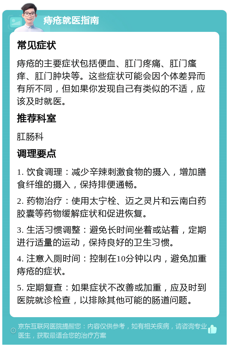 痔疮就医指南 常见症状 痔疮的主要症状包括便血、肛门疼痛、肛门瘙痒、肛门肿块等。这些症状可能会因个体差异而有所不同，但如果你发现自己有类似的不适，应该及时就医。 推荐科室 肛肠科 调理要点 1. 饮食调理：减少辛辣刺激食物的摄入，增加膳食纤维的摄入，保持排便通畅。 2. 药物治疗：使用太宁栓、迈之灵片和云南白药胶囊等药物缓解症状和促进恢复。 3. 生活习惯调整：避免长时间坐着或站着，定期进行适量的运动，保持良好的卫生习惯。 4. 注意入厕时间：控制在10分钟以内，避免加重痔疮的症状。 5. 定期复查：如果症状不改善或加重，应及时到医院就诊检查，以排除其他可能的肠道问题。