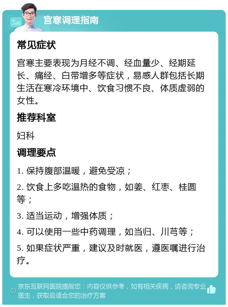 宫寒调理指南 常见症状 宫寒主要表现为月经不调、经血量少、经期延长、痛经、白带增多等症状，易感人群包括长期生活在寒冷环境中、饮食习惯不良、体质虚弱的女性。 推荐科室 妇科 调理要点 1. 保持腹部温暖，避免受凉； 2. 饮食上多吃温热的食物，如姜、红枣、桂圆等； 3. 适当运动，增强体质； 4. 可以使用一些中药调理，如当归、川芎等； 5. 如果症状严重，建议及时就医，遵医嘱进行治疗。