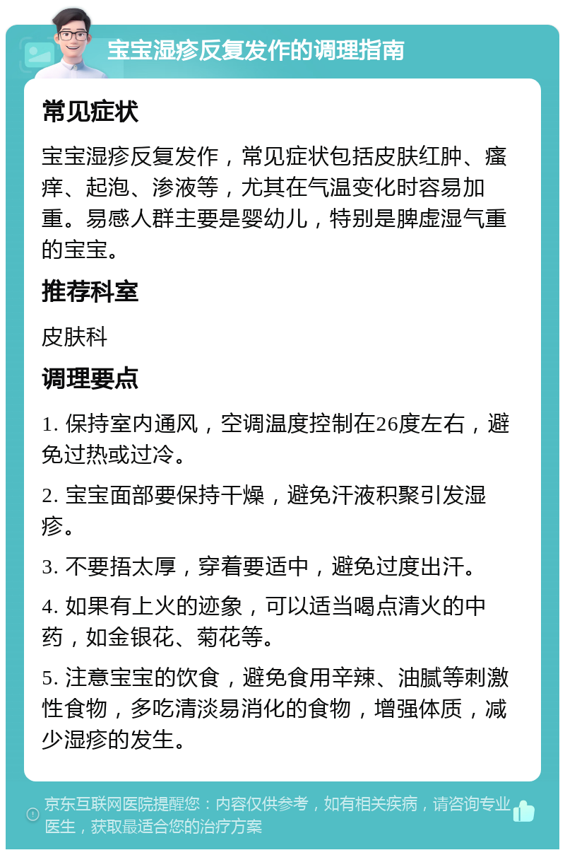 宝宝湿疹反复发作的调理指南 常见症状 宝宝湿疹反复发作，常见症状包括皮肤红肿、瘙痒、起泡、渗液等，尤其在气温变化时容易加重。易感人群主要是婴幼儿，特别是脾虚湿气重的宝宝。 推荐科室 皮肤科 调理要点 1. 保持室内通风，空调温度控制在26度左右，避免过热或过冷。 2. 宝宝面部要保持干燥，避免汗液积聚引发湿疹。 3. 不要捂太厚，穿着要适中，避免过度出汗。 4. 如果有上火的迹象，可以适当喝点清火的中药，如金银花、菊花等。 5. 注意宝宝的饮食，避免食用辛辣、油腻等刺激性食物，多吃清淡易消化的食物，增强体质，减少湿疹的发生。