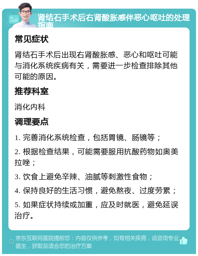 肾结石手术后右肾酸胀感伴恶心呕吐的处理指南 常见症状 肾结石手术后出现右肾酸胀感、恶心和呕吐可能与消化系统疾病有关，需要进一步检查排除其他可能的原因。 推荐科室 消化内科 调理要点 1. 完善消化系统检查，包括胃镜、肠镜等； 2. 根据检查结果，可能需要服用抗酸药物如奥美拉唑； 3. 饮食上避免辛辣、油腻等刺激性食物； 4. 保持良好的生活习惯，避免熬夜、过度劳累； 5. 如果症状持续或加重，应及时就医，避免延误治疗。