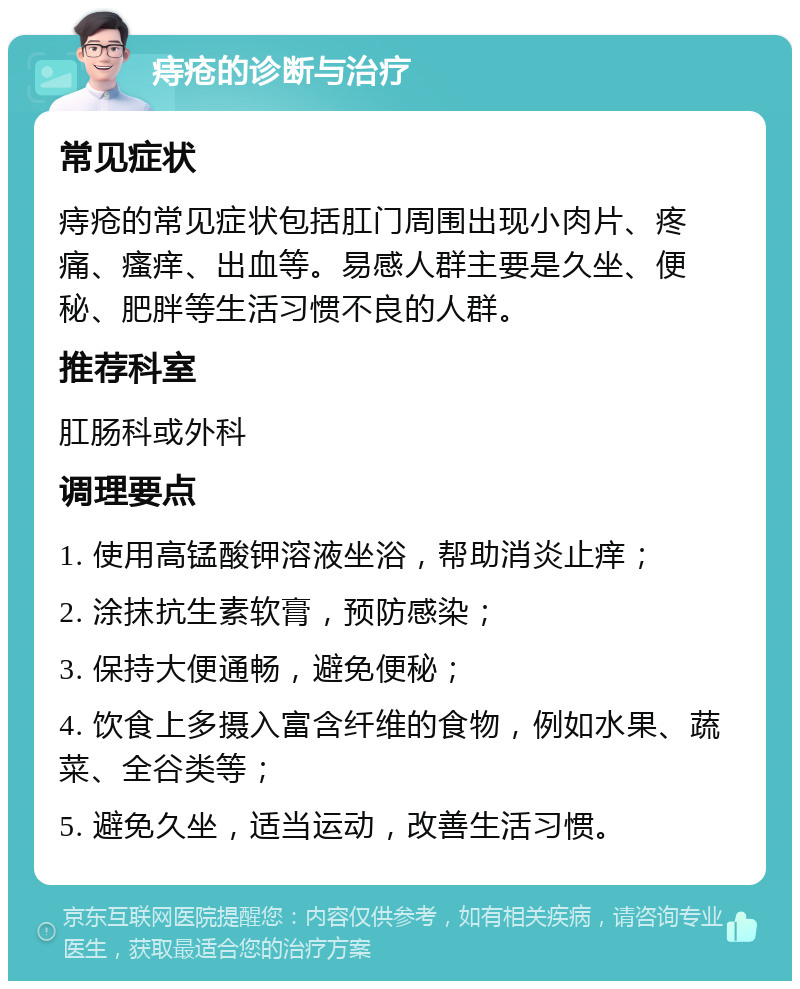 痔疮的诊断与治疗 常见症状 痔疮的常见症状包括肛门周围出现小肉片、疼痛、瘙痒、出血等。易感人群主要是久坐、便秘、肥胖等生活习惯不良的人群。 推荐科室 肛肠科或外科 调理要点 1. 使用高锰酸钾溶液坐浴，帮助消炎止痒； 2. 涂抹抗生素软膏，预防感染； 3. 保持大便通畅，避免便秘； 4. 饮食上多摄入富含纤维的食物，例如水果、蔬菜、全谷类等； 5. 避免久坐，适当运动，改善生活习惯。