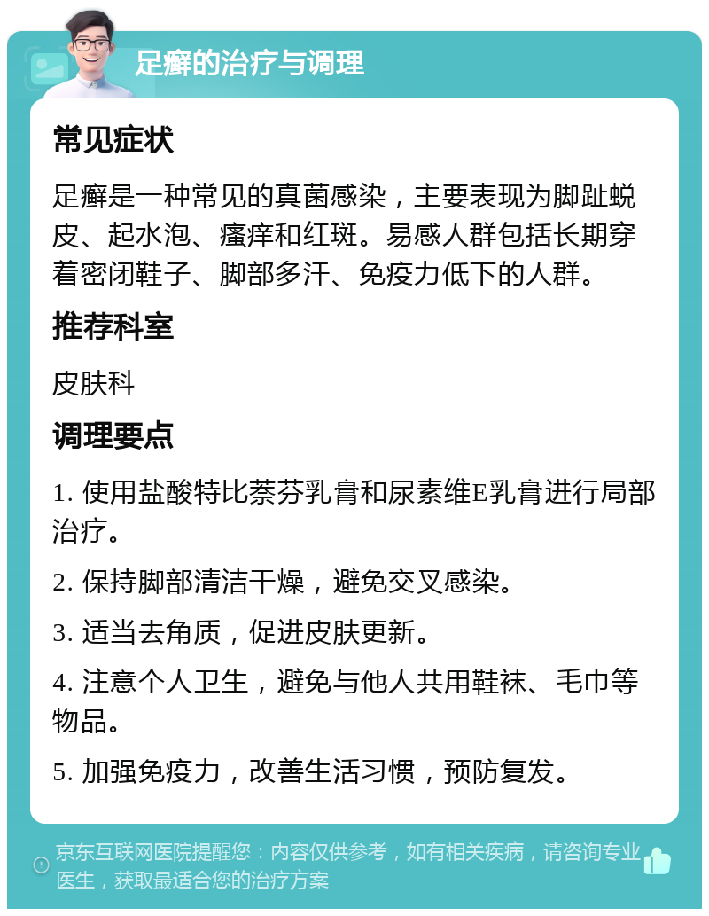 足癣的治疗与调理 常见症状 足癣是一种常见的真菌感染，主要表现为脚趾蜕皮、起水泡、瘙痒和红斑。易感人群包括长期穿着密闭鞋子、脚部多汗、免疫力低下的人群。 推荐科室 皮肤科 调理要点 1. 使用盐酸特比萘芬乳膏和尿素维E乳膏进行局部治疗。 2. 保持脚部清洁干燥，避免交叉感染。 3. 适当去角质，促进皮肤更新。 4. 注意个人卫生，避免与他人共用鞋袜、毛巾等物品。 5. 加强免疫力，改善生活习惯，预防复发。