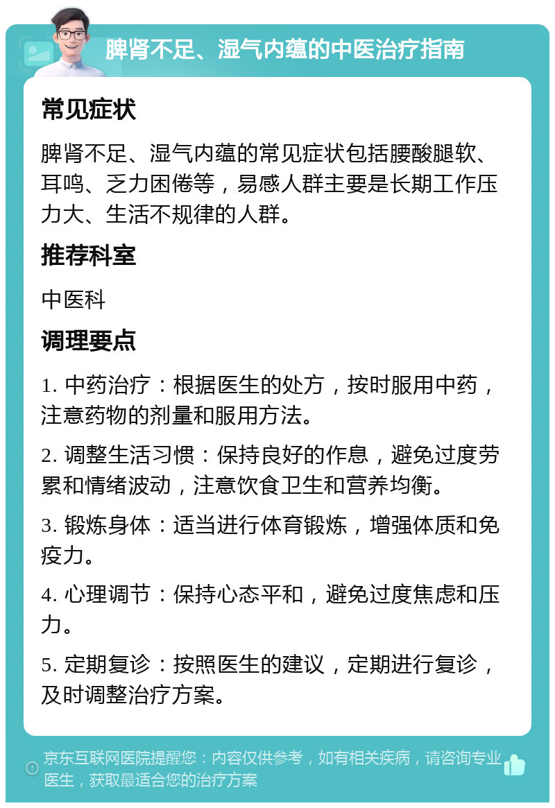 脾肾不足、湿气内蕴的中医治疗指南 常见症状 脾肾不足、湿气内蕴的常见症状包括腰酸腿软、耳鸣、乏力困倦等，易感人群主要是长期工作压力大、生活不规律的人群。 推荐科室 中医科 调理要点 1. 中药治疗：根据医生的处方，按时服用中药，注意药物的剂量和服用方法。 2. 调整生活习惯：保持良好的作息，避免过度劳累和情绪波动，注意饮食卫生和营养均衡。 3. 锻炼身体：适当进行体育锻炼，增强体质和免疫力。 4. 心理调节：保持心态平和，避免过度焦虑和压力。 5. 定期复诊：按照医生的建议，定期进行复诊，及时调整治疗方案。