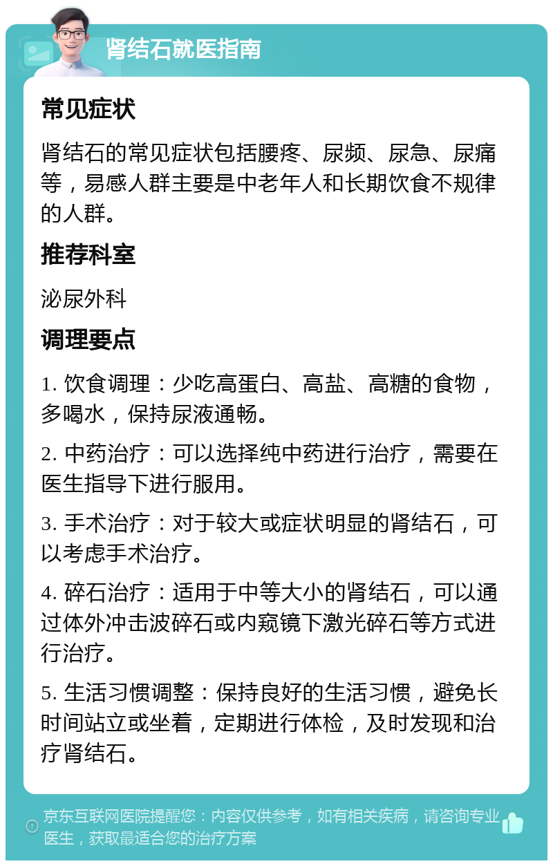 肾结石就医指南 常见症状 肾结石的常见症状包括腰疼、尿频、尿急、尿痛等，易感人群主要是中老年人和长期饮食不规律的人群。 推荐科室 泌尿外科 调理要点 1. 饮食调理：少吃高蛋白、高盐、高糖的食物，多喝水，保持尿液通畅。 2. 中药治疗：可以选择纯中药进行治疗，需要在医生指导下进行服用。 3. 手术治疗：对于较大或症状明显的肾结石，可以考虑手术治疗。 4. 碎石治疗：适用于中等大小的肾结石，可以通过体外冲击波碎石或内窥镜下激光碎石等方式进行治疗。 5. 生活习惯调整：保持良好的生活习惯，避免长时间站立或坐着，定期进行体检，及时发现和治疗肾结石。