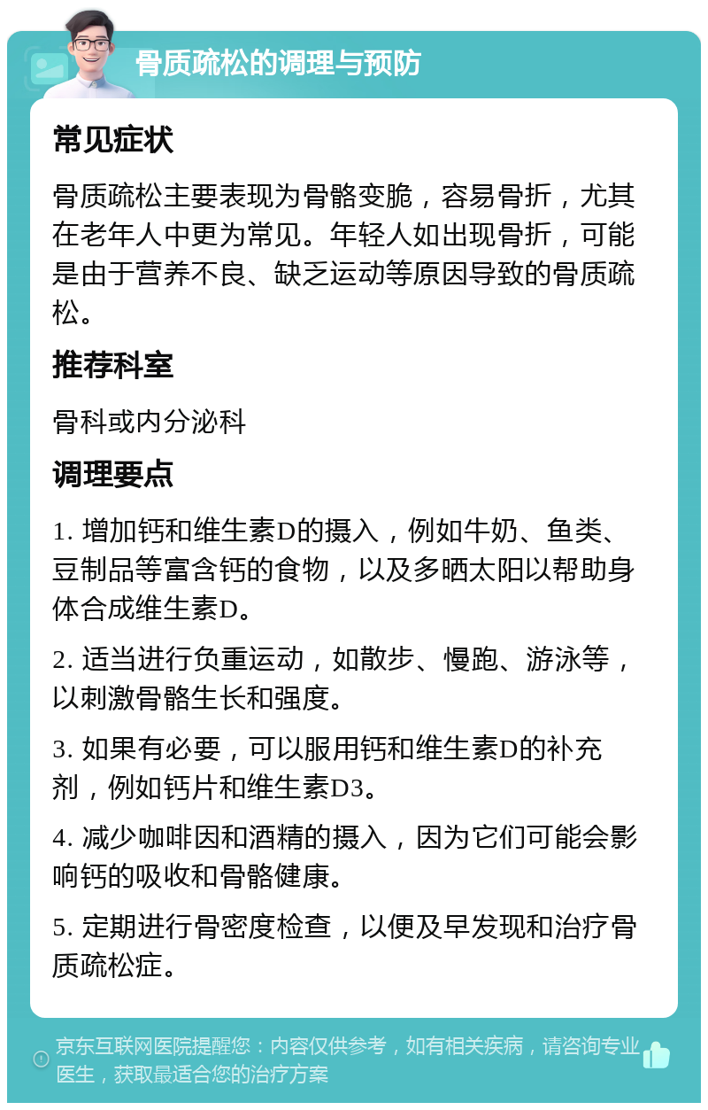 骨质疏松的调理与预防 常见症状 骨质疏松主要表现为骨骼变脆，容易骨折，尤其在老年人中更为常见。年轻人如出现骨折，可能是由于营养不良、缺乏运动等原因导致的骨质疏松。 推荐科室 骨科或内分泌科 调理要点 1. 增加钙和维生素D的摄入，例如牛奶、鱼类、豆制品等富含钙的食物，以及多晒太阳以帮助身体合成维生素D。 2. 适当进行负重运动，如散步、慢跑、游泳等，以刺激骨骼生长和强度。 3. 如果有必要，可以服用钙和维生素D的补充剂，例如钙片和维生素D3。 4. 减少咖啡因和酒精的摄入，因为它们可能会影响钙的吸收和骨骼健康。 5. 定期进行骨密度检查，以便及早发现和治疗骨质疏松症。