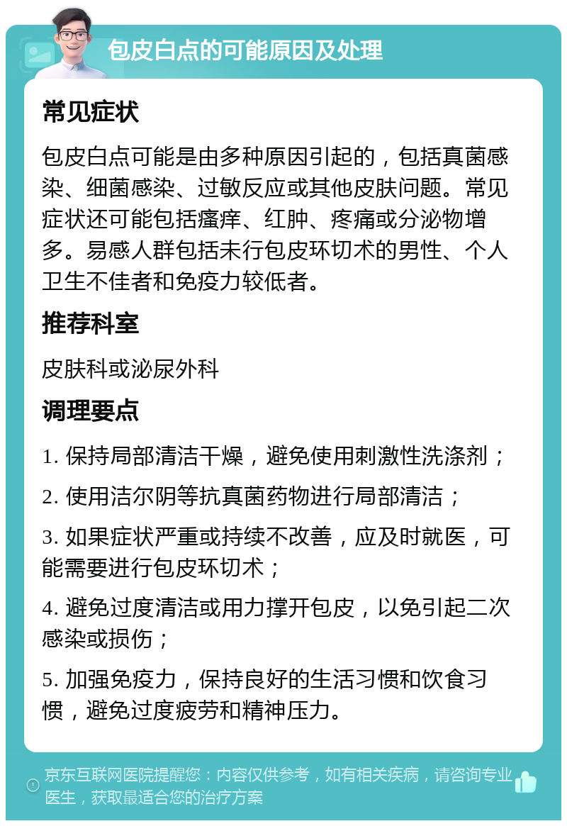 包皮白点的可能原因及处理 常见症状 包皮白点可能是由多种原因引起的，包括真菌感染、细菌感染、过敏反应或其他皮肤问题。常见症状还可能包括瘙痒、红肿、疼痛或分泌物增多。易感人群包括未行包皮环切术的男性、个人卫生不佳者和免疫力较低者。 推荐科室 皮肤科或泌尿外科 调理要点 1. 保持局部清洁干燥，避免使用刺激性洗涤剂； 2. 使用洁尔阴等抗真菌药物进行局部清洁； 3. 如果症状严重或持续不改善，应及时就医，可能需要进行包皮环切术； 4. 避免过度清洁或用力撑开包皮，以免引起二次感染或损伤； 5. 加强免疫力，保持良好的生活习惯和饮食习惯，避免过度疲劳和精神压力。