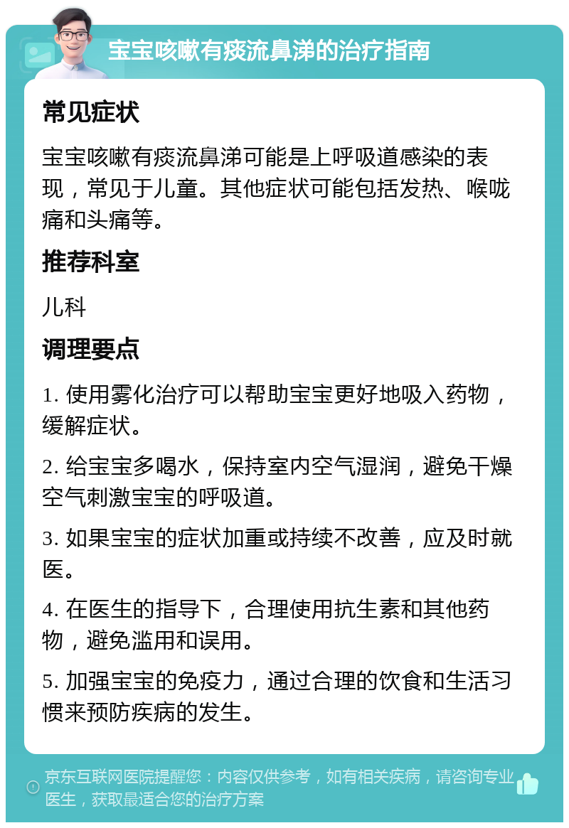 宝宝咳嗽有痰流鼻涕的治疗指南 常见症状 宝宝咳嗽有痰流鼻涕可能是上呼吸道感染的表现，常见于儿童。其他症状可能包括发热、喉咙痛和头痛等。 推荐科室 儿科 调理要点 1. 使用雾化治疗可以帮助宝宝更好地吸入药物，缓解症状。 2. 给宝宝多喝水，保持室内空气湿润，避免干燥空气刺激宝宝的呼吸道。 3. 如果宝宝的症状加重或持续不改善，应及时就医。 4. 在医生的指导下，合理使用抗生素和其他药物，避免滥用和误用。 5. 加强宝宝的免疫力，通过合理的饮食和生活习惯来预防疾病的发生。