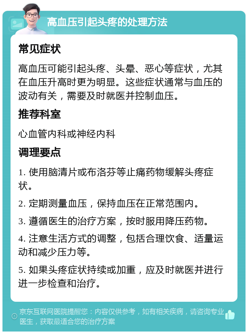 高血压引起头疼的处理方法 常见症状 高血压可能引起头疼、头晕、恶心等症状，尤其在血压升高时更为明显。这些症状通常与血压的波动有关，需要及时就医并控制血压。 推荐科室 心血管内科或神经内科 调理要点 1. 使用脑清片或布洛芬等止痛药物缓解头疼症状。 2. 定期测量血压，保持血压在正常范围内。 3. 遵循医生的治疗方案，按时服用降压药物。 4. 注意生活方式的调整，包括合理饮食、适量运动和减少压力等。 5. 如果头疼症状持续或加重，应及时就医并进行进一步检查和治疗。