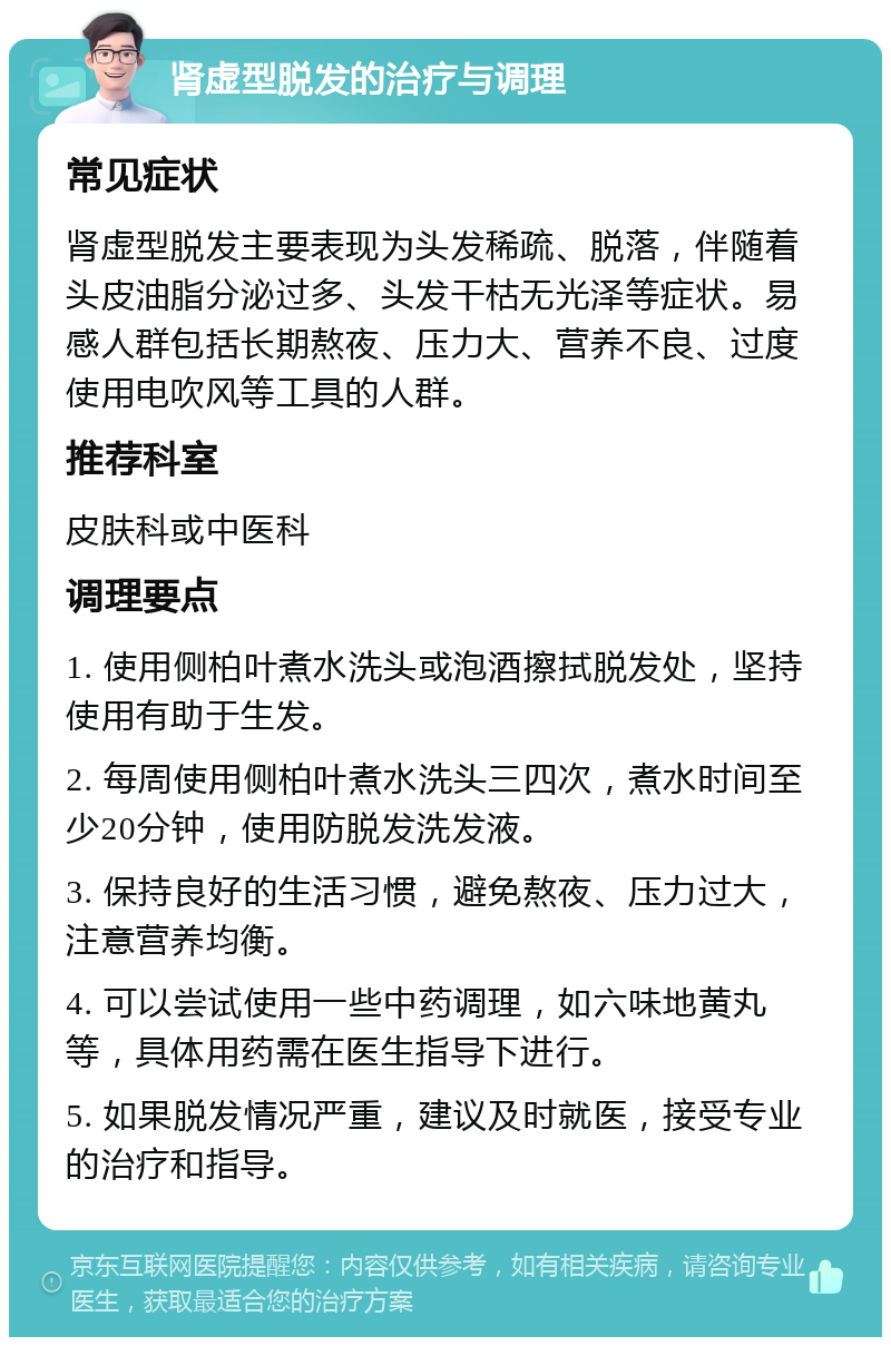 肾虚型脱发的治疗与调理 常见症状 肾虚型脱发主要表现为头发稀疏、脱落，伴随着头皮油脂分泌过多、头发干枯无光泽等症状。易感人群包括长期熬夜、压力大、营养不良、过度使用电吹风等工具的人群。 推荐科室 皮肤科或中医科 调理要点 1. 使用侧柏叶煮水洗头或泡酒擦拭脱发处，坚持使用有助于生发。 2. 每周使用侧柏叶煮水洗头三四次，煮水时间至少20分钟，使用防脱发洗发液。 3. 保持良好的生活习惯，避免熬夜、压力过大，注意营养均衡。 4. 可以尝试使用一些中药调理，如六味地黄丸等，具体用药需在医生指导下进行。 5. 如果脱发情况严重，建议及时就医，接受专业的治疗和指导。