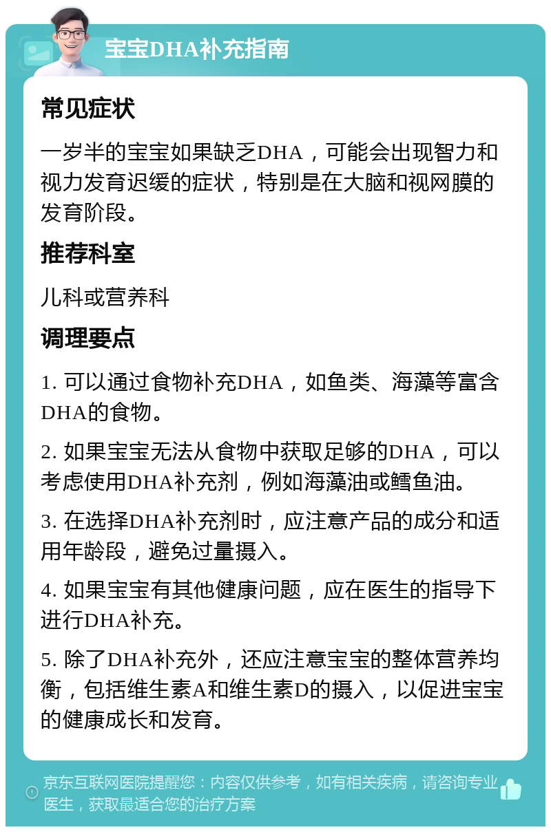 宝宝DHA补充指南 常见症状 一岁半的宝宝如果缺乏DHA，可能会出现智力和视力发育迟缓的症状，特别是在大脑和视网膜的发育阶段。 推荐科室 儿科或营养科 调理要点 1. 可以通过食物补充DHA，如鱼类、海藻等富含DHA的食物。 2. 如果宝宝无法从食物中获取足够的DHA，可以考虑使用DHA补充剂，例如海藻油或鳕鱼油。 3. 在选择DHA补充剂时，应注意产品的成分和适用年龄段，避免过量摄入。 4. 如果宝宝有其他健康问题，应在医生的指导下进行DHA补充。 5. 除了DHA补充外，还应注意宝宝的整体营养均衡，包括维生素A和维生素D的摄入，以促进宝宝的健康成长和发育。