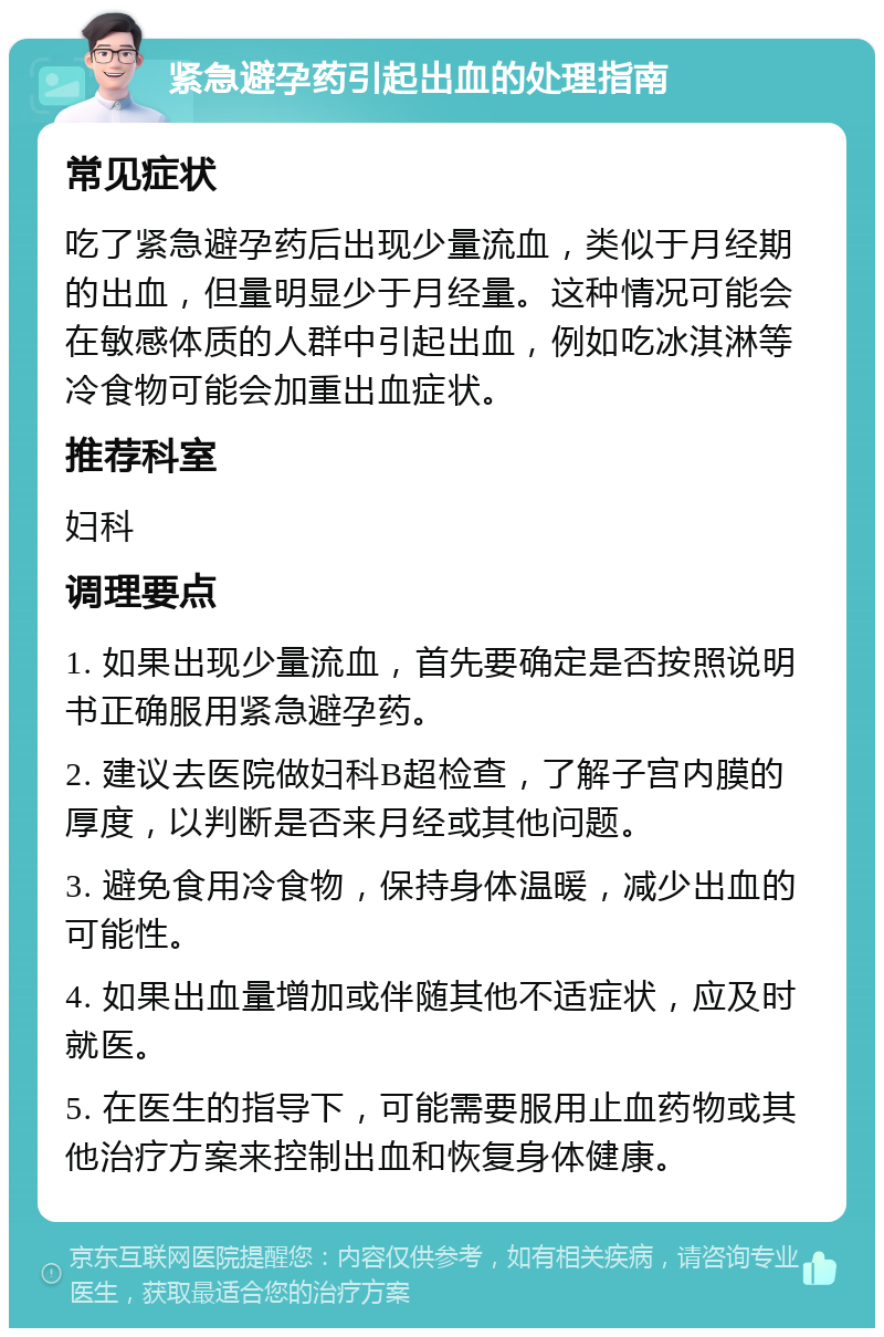 紧急避孕药引起出血的处理指南 常见症状 吃了紧急避孕药后出现少量流血，类似于月经期的出血，但量明显少于月经量。这种情况可能会在敏感体质的人群中引起出血，例如吃冰淇淋等冷食物可能会加重出血症状。 推荐科室 妇科 调理要点 1. 如果出现少量流血，首先要确定是否按照说明书正确服用紧急避孕药。 2. 建议去医院做妇科B超检查，了解子宫内膜的厚度，以判断是否来月经或其他问题。 3. 避免食用冷食物，保持身体温暖，减少出血的可能性。 4. 如果出血量增加或伴随其他不适症状，应及时就医。 5. 在医生的指导下，可能需要服用止血药物或其他治疗方案来控制出血和恢复身体健康。