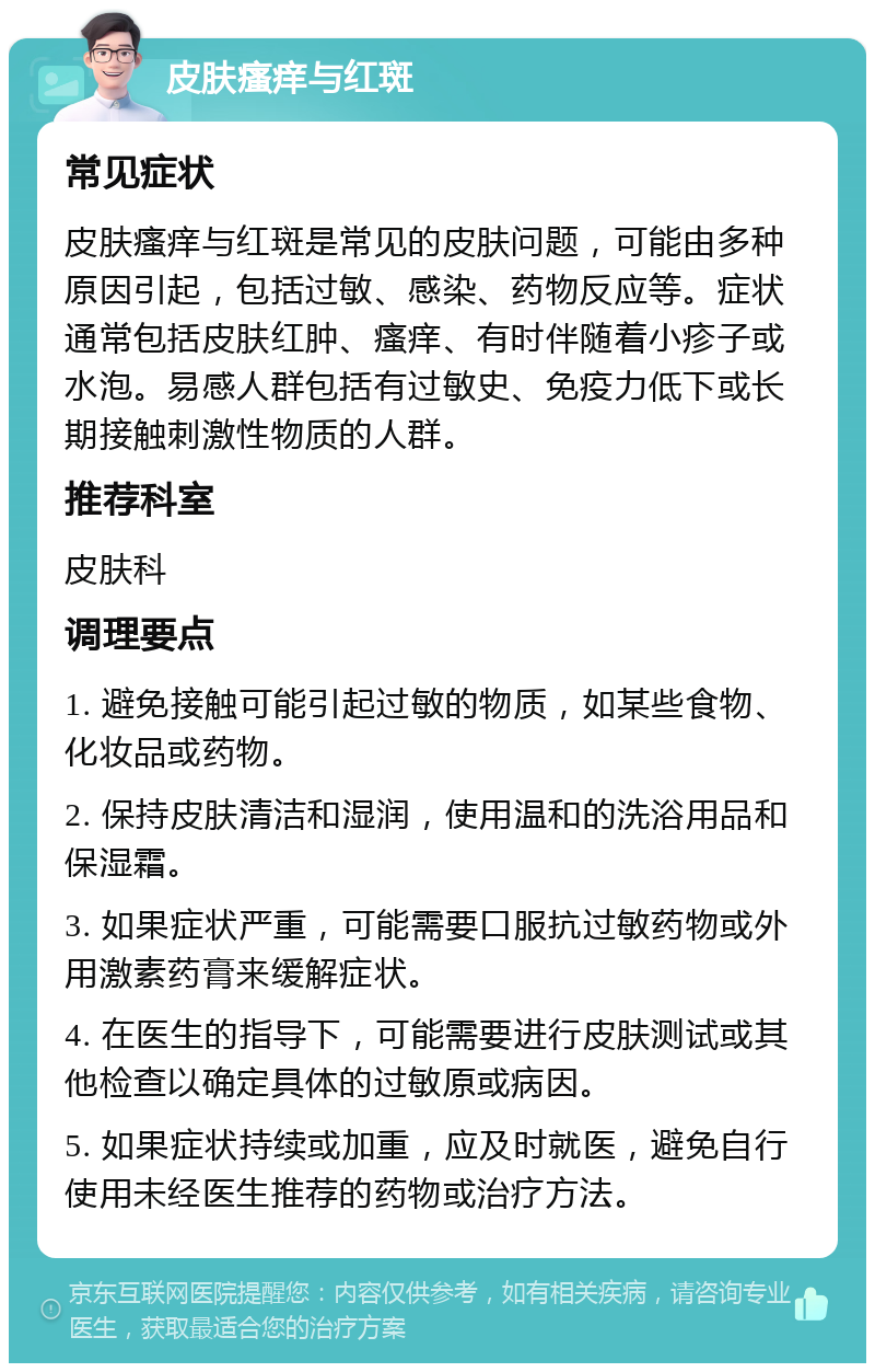 皮肤瘙痒与红斑 常见症状 皮肤瘙痒与红斑是常见的皮肤问题，可能由多种原因引起，包括过敏、感染、药物反应等。症状通常包括皮肤红肿、瘙痒、有时伴随着小疹子或水泡。易感人群包括有过敏史、免疫力低下或长期接触刺激性物质的人群。 推荐科室 皮肤科 调理要点 1. 避免接触可能引起过敏的物质，如某些食物、化妆品或药物。 2. 保持皮肤清洁和湿润，使用温和的洗浴用品和保湿霜。 3. 如果症状严重，可能需要口服抗过敏药物或外用激素药膏来缓解症状。 4. 在医生的指导下，可能需要进行皮肤测试或其他检查以确定具体的过敏原或病因。 5. 如果症状持续或加重，应及时就医，避免自行使用未经医生推荐的药物或治疗方法。