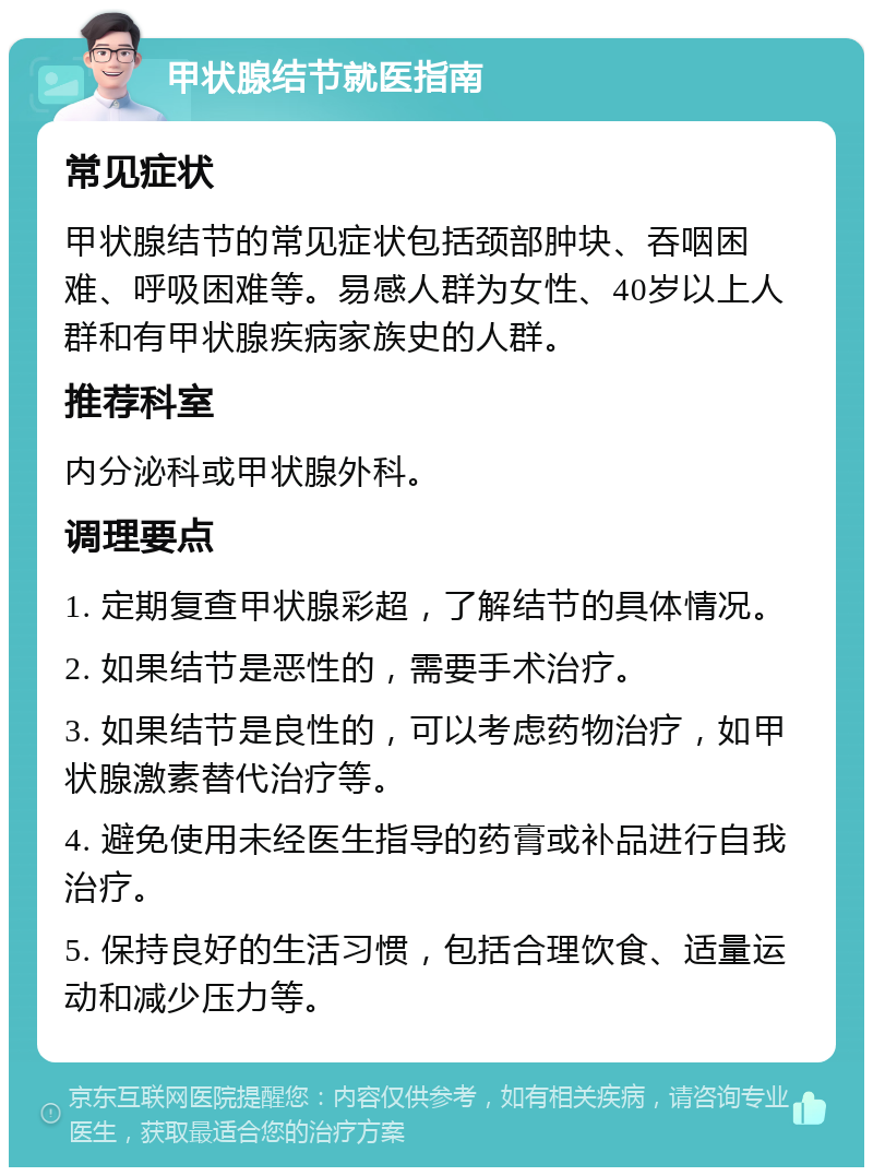 甲状腺结节就医指南 常见症状 甲状腺结节的常见症状包括颈部肿块、吞咽困难、呼吸困难等。易感人群为女性、40岁以上人群和有甲状腺疾病家族史的人群。 推荐科室 内分泌科或甲状腺外科。 调理要点 1. 定期复查甲状腺彩超，了解结节的具体情况。 2. 如果结节是恶性的，需要手术治疗。 3. 如果结节是良性的，可以考虑药物治疗，如甲状腺激素替代治疗等。 4. 避免使用未经医生指导的药膏或补品进行自我治疗。 5. 保持良好的生活习惯，包括合理饮食、适量运动和减少压力等。