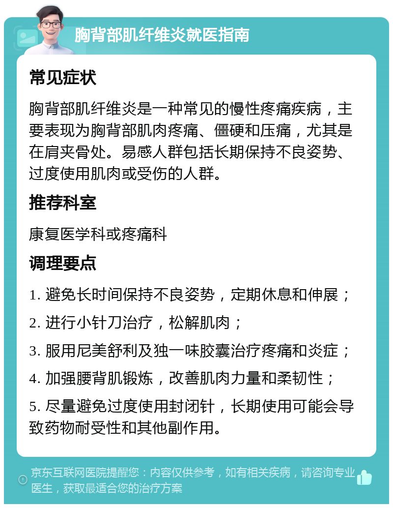 胸背部肌纤维炎就医指南 常见症状 胸背部肌纤维炎是一种常见的慢性疼痛疾病，主要表现为胸背部肌肉疼痛、僵硬和压痛，尤其是在肩夹骨处。易感人群包括长期保持不良姿势、过度使用肌肉或受伤的人群。 推荐科室 康复医学科或疼痛科 调理要点 1. 避免长时间保持不良姿势，定期休息和伸展； 2. 进行小针刀治疗，松解肌肉； 3. 服用尼美舒利及独一味胶囊治疗疼痛和炎症； 4. 加强腰背肌锻炼，改善肌肉力量和柔韧性； 5. 尽量避免过度使用封闭针，长期使用可能会导致药物耐受性和其他副作用。