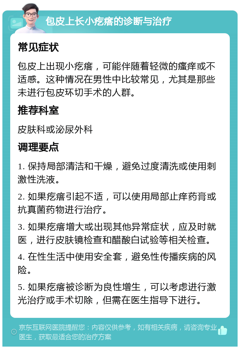 包皮上长小疙瘩的诊断与治疗 常见症状 包皮上出现小疙瘩，可能伴随着轻微的瘙痒或不适感。这种情况在男性中比较常见，尤其是那些未进行包皮环切手术的人群。 推荐科室 皮肤科或泌尿外科 调理要点 1. 保持局部清洁和干燥，避免过度清洗或使用刺激性洗液。 2. 如果疙瘩引起不适，可以使用局部止痒药膏或抗真菌药物进行治疗。 3. 如果疙瘩增大或出现其他异常症状，应及时就医，进行皮肤镜检查和醋酸白试验等相关检查。 4. 在性生活中使用安全套，避免性传播疾病的风险。 5. 如果疙瘩被诊断为良性增生，可以考虑进行激光治疗或手术切除，但需在医生指导下进行。