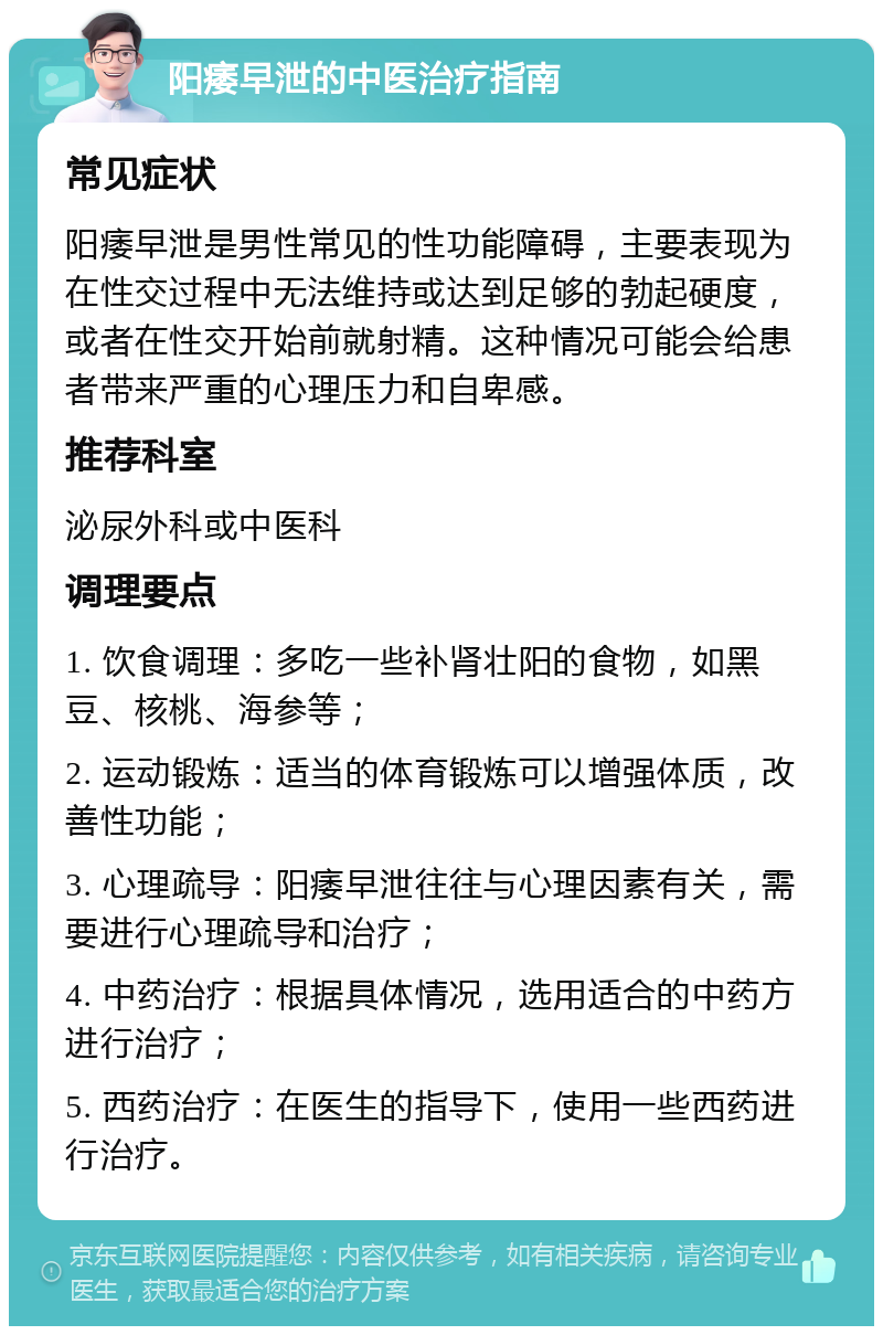 阳痿早泄的中医治疗指南 常见症状 阳痿早泄是男性常见的性功能障碍，主要表现为在性交过程中无法维持或达到足够的勃起硬度，或者在性交开始前就射精。这种情况可能会给患者带来严重的心理压力和自卑感。 推荐科室 泌尿外科或中医科 调理要点 1. 饮食调理：多吃一些补肾壮阳的食物，如黑豆、核桃、海参等； 2. 运动锻炼：适当的体育锻炼可以增强体质，改善性功能； 3. 心理疏导：阳痿早泄往往与心理因素有关，需要进行心理疏导和治疗； 4. 中药治疗：根据具体情况，选用适合的中药方进行治疗； 5. 西药治疗：在医生的指导下，使用一些西药进行治疗。