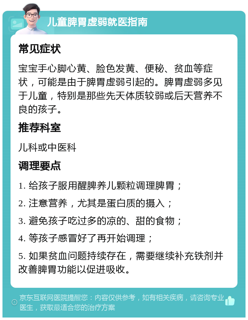 儿童脾胃虚弱就医指南 常见症状 宝宝手心脚心黄、脸色发黄、便秘、贫血等症状，可能是由于脾胃虚弱引起的。脾胃虚弱多见于儿童，特别是那些先天体质较弱或后天营养不良的孩子。 推荐科室 儿科或中医科 调理要点 1. 给孩子服用醒脾养儿颗粒调理脾胃； 2. 注意营养，尤其是蛋白质的摄入； 3. 避免孩子吃过多的凉的、甜的食物； 4. 等孩子感冒好了再开始调理； 5. 如果贫血问题持续存在，需要继续补充铁剂并改善脾胃功能以促进吸收。