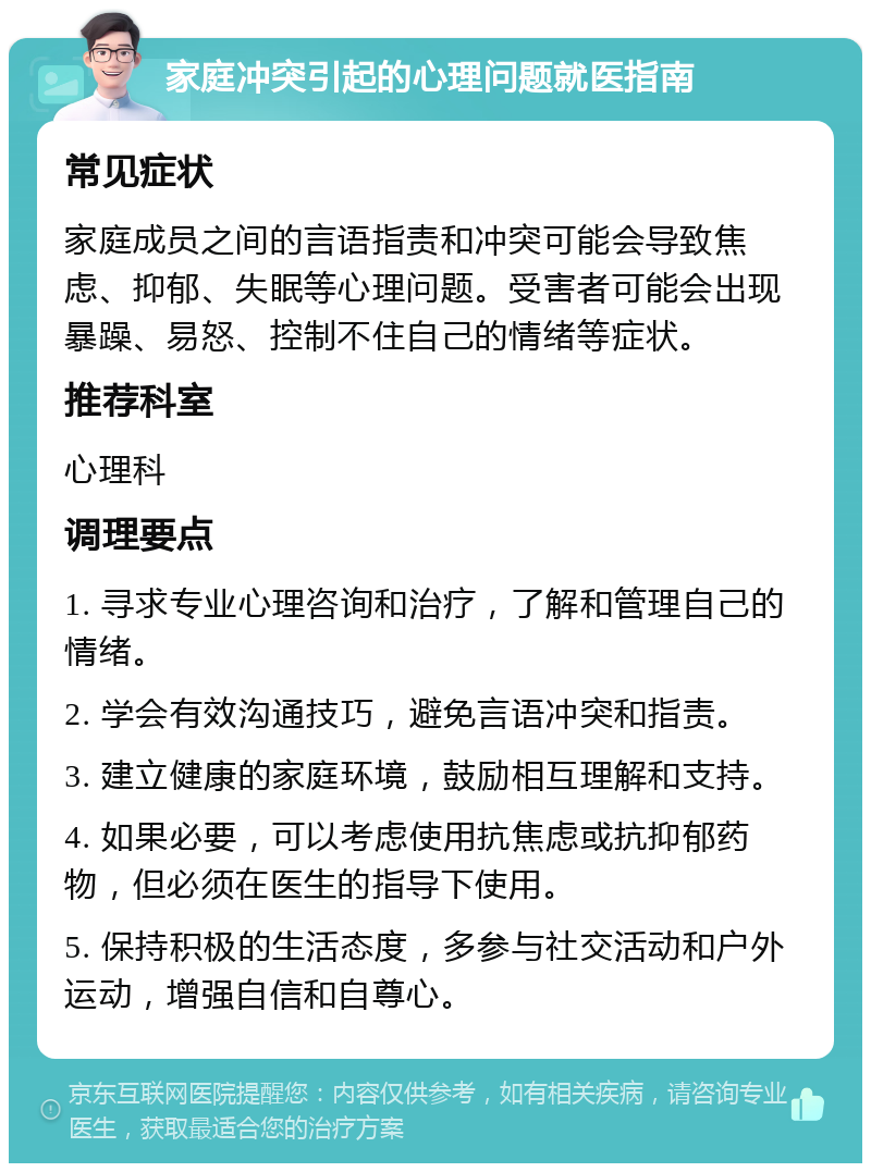 家庭冲突引起的心理问题就医指南 常见症状 家庭成员之间的言语指责和冲突可能会导致焦虑、抑郁、失眠等心理问题。受害者可能会出现暴躁、易怒、控制不住自己的情绪等症状。 推荐科室 心理科 调理要点 1. 寻求专业心理咨询和治疗，了解和管理自己的情绪。 2. 学会有效沟通技巧，避免言语冲突和指责。 3. 建立健康的家庭环境，鼓励相互理解和支持。 4. 如果必要，可以考虑使用抗焦虑或抗抑郁药物，但必须在医生的指导下使用。 5. 保持积极的生活态度，多参与社交活动和户外运动，增强自信和自尊心。