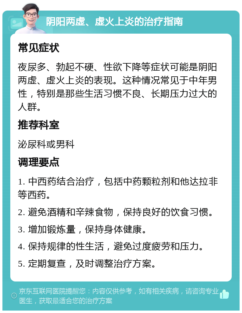 阴阳两虚、虚火上炎的治疗指南 常见症状 夜尿多、勃起不硬、性欲下降等症状可能是阴阳两虚、虚火上炎的表现。这种情况常见于中年男性，特别是那些生活习惯不良、长期压力过大的人群。 推荐科室 泌尿科或男科 调理要点 1. 中西药结合治疗，包括中药颗粒剂和他达拉非等西药。 2. 避免酒精和辛辣食物，保持良好的饮食习惯。 3. 增加锻炼量，保持身体健康。 4. 保持规律的性生活，避免过度疲劳和压力。 5. 定期复查，及时调整治疗方案。