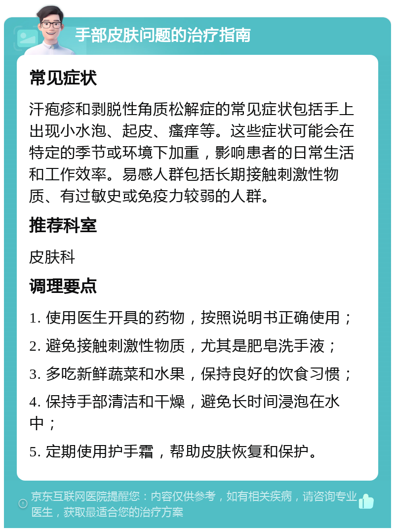 手部皮肤问题的治疗指南 常见症状 汗疱疹和剥脱性角质松解症的常见症状包括手上出现小水泡、起皮、瘙痒等。这些症状可能会在特定的季节或环境下加重，影响患者的日常生活和工作效率。易感人群包括长期接触刺激性物质、有过敏史或免疫力较弱的人群。 推荐科室 皮肤科 调理要点 1. 使用医生开具的药物，按照说明书正确使用； 2. 避免接触刺激性物质，尤其是肥皂洗手液； 3. 多吃新鲜蔬菜和水果，保持良好的饮食习惯； 4. 保持手部清洁和干燥，避免长时间浸泡在水中； 5. 定期使用护手霜，帮助皮肤恢复和保护。