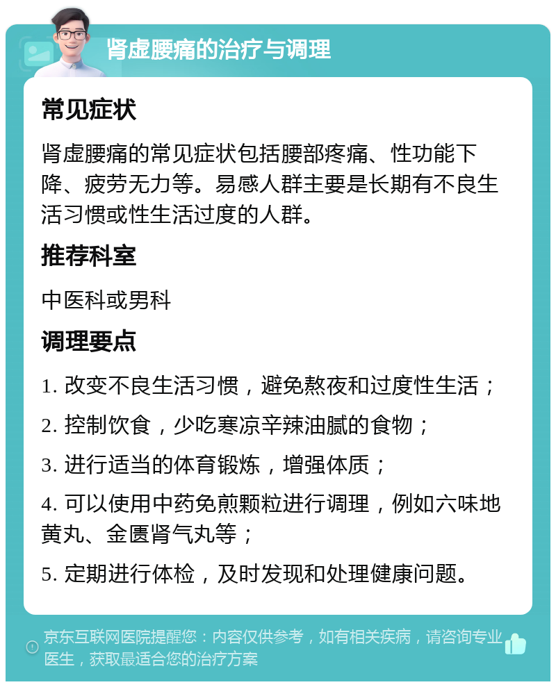 肾虚腰痛的治疗与调理 常见症状 肾虚腰痛的常见症状包括腰部疼痛、性功能下降、疲劳无力等。易感人群主要是长期有不良生活习惯或性生活过度的人群。 推荐科室 中医科或男科 调理要点 1. 改变不良生活习惯，避免熬夜和过度性生活； 2. 控制饮食，少吃寒凉辛辣油腻的食物； 3. 进行适当的体育锻炼，增强体质； 4. 可以使用中药免煎颗粒进行调理，例如六味地黄丸、金匮肾气丸等； 5. 定期进行体检，及时发现和处理健康问题。