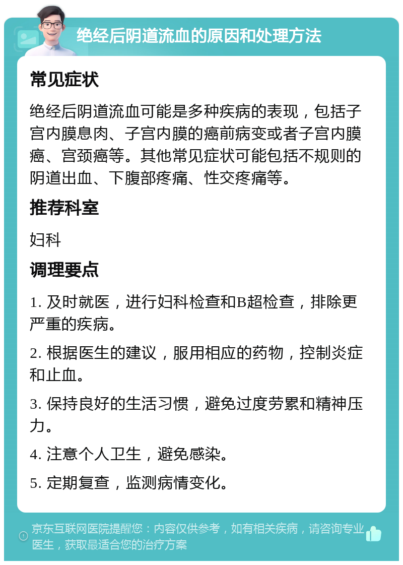 绝经后阴道流血的原因和处理方法 常见症状 绝经后阴道流血可能是多种疾病的表现，包括子宫内膜息肉、子宫内膜的癌前病变或者子宫内膜癌、宫颈癌等。其他常见症状可能包括不规则的阴道出血、下腹部疼痛、性交疼痛等。 推荐科室 妇科 调理要点 1. 及时就医，进行妇科检查和B超检查，排除更严重的疾病。 2. 根据医生的建议，服用相应的药物，控制炎症和止血。 3. 保持良好的生活习惯，避免过度劳累和精神压力。 4. 注意个人卫生，避免感染。 5. 定期复查，监测病情变化。