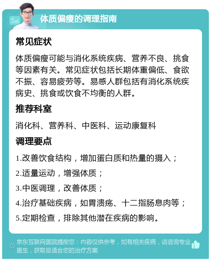 体质偏瘦的调理指南 常见症状 体质偏瘦可能与消化系统疾病、营养不良、挑食等因素有关。常见症状包括长期体重偏低、食欲不振、容易疲劳等。易感人群包括有消化系统疾病史、挑食或饮食不均衡的人群。 推荐科室 消化科、营养科、中医科、运动康复科 调理要点 1.改善饮食结构，增加蛋白质和热量的摄入； 2.适量运动，增强体质； 3.中医调理，改善体质； 4.治疗基础疾病，如胃溃疡、十二指肠息肉等； 5.定期检查，排除其他潜在疾病的影响。