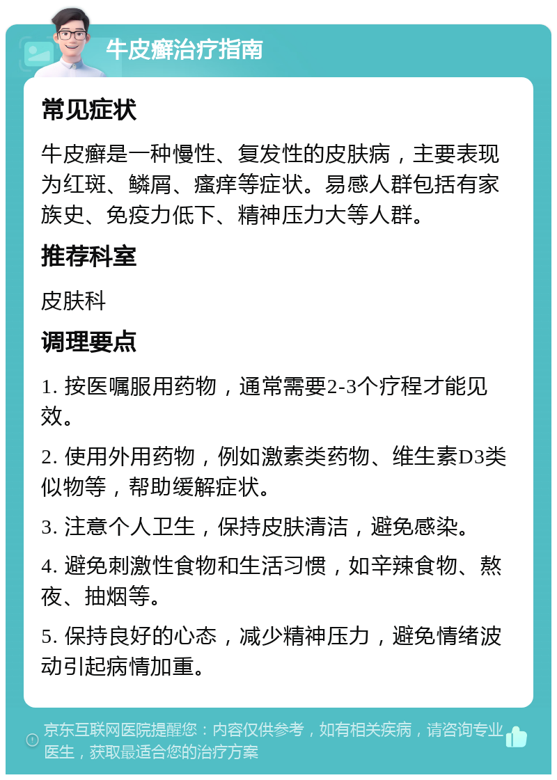 牛皮癣治疗指南 常见症状 牛皮癣是一种慢性、复发性的皮肤病，主要表现为红斑、鳞屑、瘙痒等症状。易感人群包括有家族史、免疫力低下、精神压力大等人群。 推荐科室 皮肤科 调理要点 1. 按医嘱服用药物，通常需要2-3个疗程才能见效。 2. 使用外用药物，例如激素类药物、维生素D3类似物等，帮助缓解症状。 3. 注意个人卫生，保持皮肤清洁，避免感染。 4. 避免刺激性食物和生活习惯，如辛辣食物、熬夜、抽烟等。 5. 保持良好的心态，减少精神压力，避免情绪波动引起病情加重。