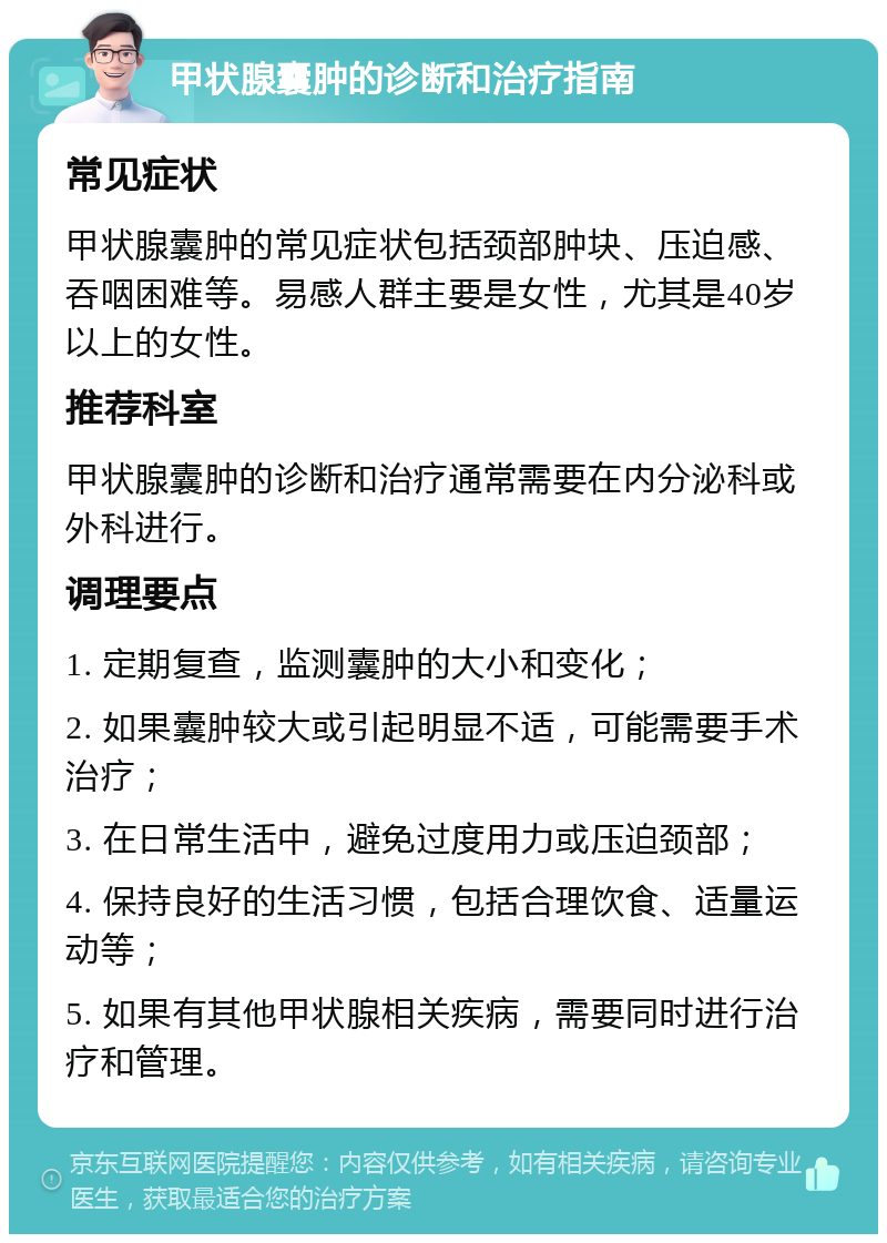 甲状腺囊肿的诊断和治疗指南 常见症状 甲状腺囊肿的常见症状包括颈部肿块、压迫感、吞咽困难等。易感人群主要是女性，尤其是40岁以上的女性。 推荐科室 甲状腺囊肿的诊断和治疗通常需要在内分泌科或外科进行。 调理要点 1. 定期复查，监测囊肿的大小和变化； 2. 如果囊肿较大或引起明显不适，可能需要手术治疗； 3. 在日常生活中，避免过度用力或压迫颈部； 4. 保持良好的生活习惯，包括合理饮食、适量运动等； 5. 如果有其他甲状腺相关疾病，需要同时进行治疗和管理。