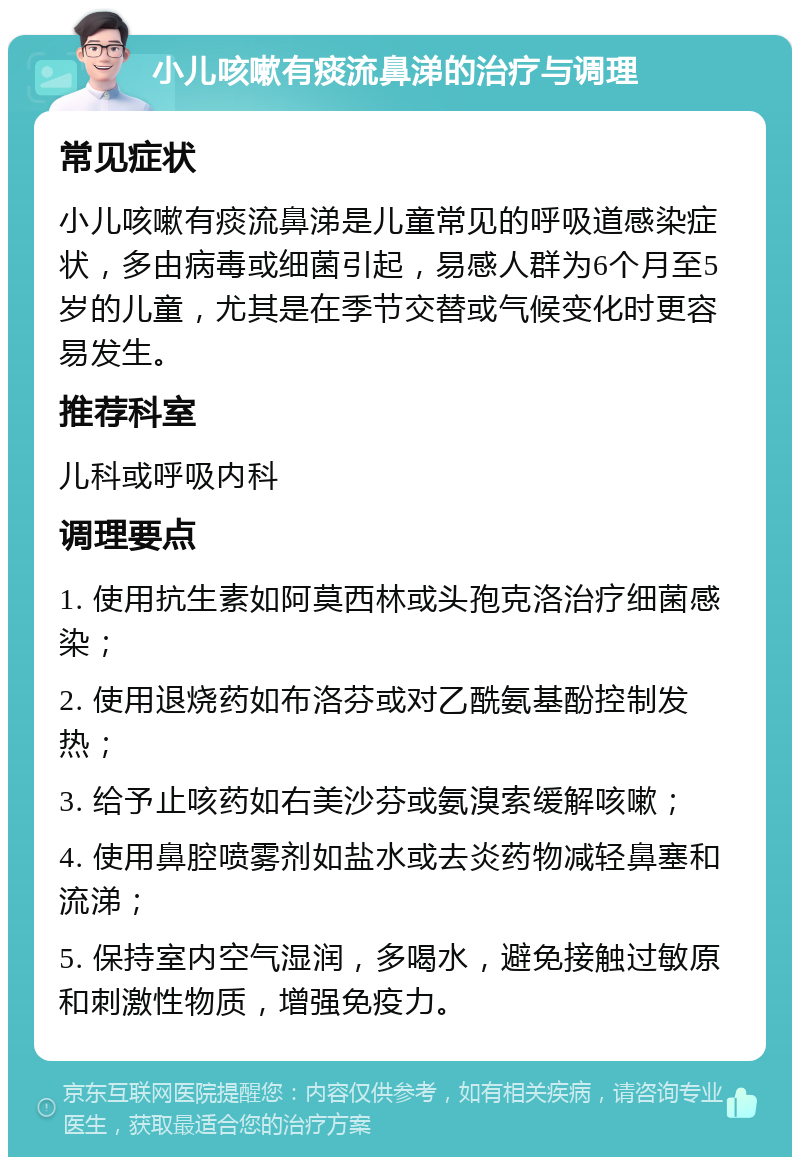 小儿咳嗽有痰流鼻涕的治疗与调理 常见症状 小儿咳嗽有痰流鼻涕是儿童常见的呼吸道感染症状，多由病毒或细菌引起，易感人群为6个月至5岁的儿童，尤其是在季节交替或气候变化时更容易发生。 推荐科室 儿科或呼吸内科 调理要点 1. 使用抗生素如阿莫西林或头孢克洛治疗细菌感染； 2. 使用退烧药如布洛芬或对乙酰氨基酚控制发热； 3. 给予止咳药如右美沙芬或氨溴索缓解咳嗽； 4. 使用鼻腔喷雾剂如盐水或去炎药物减轻鼻塞和流涕； 5. 保持室内空气湿润，多喝水，避免接触过敏原和刺激性物质，增强免疫力。